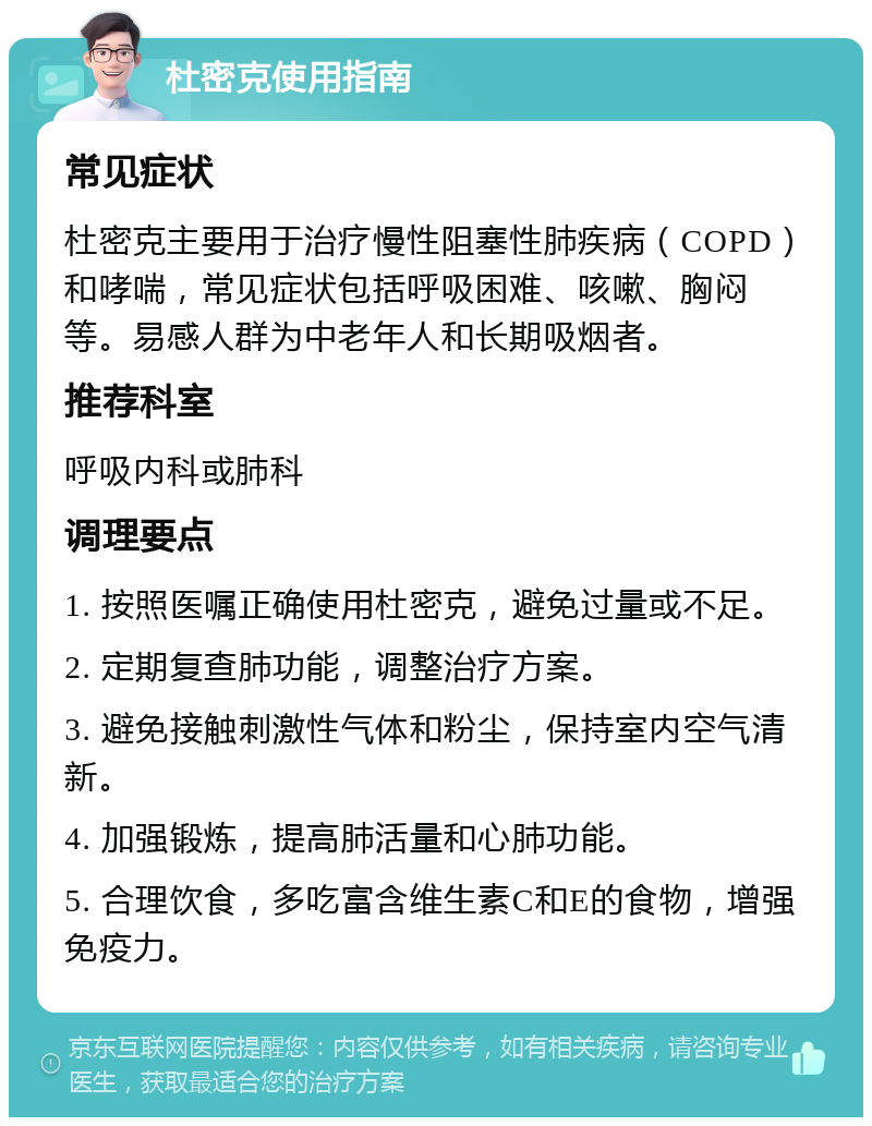 杜密克使用指南 常见症状 杜密克主要用于治疗慢性阻塞性肺疾病（COPD）和哮喘，常见症状包括呼吸困难、咳嗽、胸闷等。易感人群为中老年人和长期吸烟者。 推荐科室 呼吸内科或肺科 调理要点 1. 按照医嘱正确使用杜密克，避免过量或不足。 2. 定期复查肺功能，调整治疗方案。 3. 避免接触刺激性气体和粉尘，保持室内空气清新。 4. 加强锻炼，提高肺活量和心肺功能。 5. 合理饮食，多吃富含维生素C和E的食物，增强免疫力。