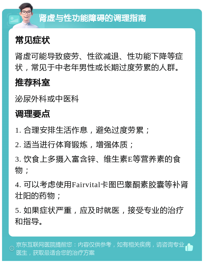 肾虚与性功能障碍的调理指南 常见症状 肾虚可能导致疲劳、性欲减退、性功能下降等症状，常见于中老年男性或长期过度劳累的人群。 推荐科室 泌尿外科或中医科 调理要点 1. 合理安排生活作息，避免过度劳累； 2. 适当进行体育锻炼，增强体质； 3. 饮食上多摄入富含锌、维生素E等营养素的食物； 4. 可以考虑使用Fairvital卡图巴睾酮素胶囊等补肾壮阳的药物； 5. 如果症状严重，应及时就医，接受专业的治疗和指导。