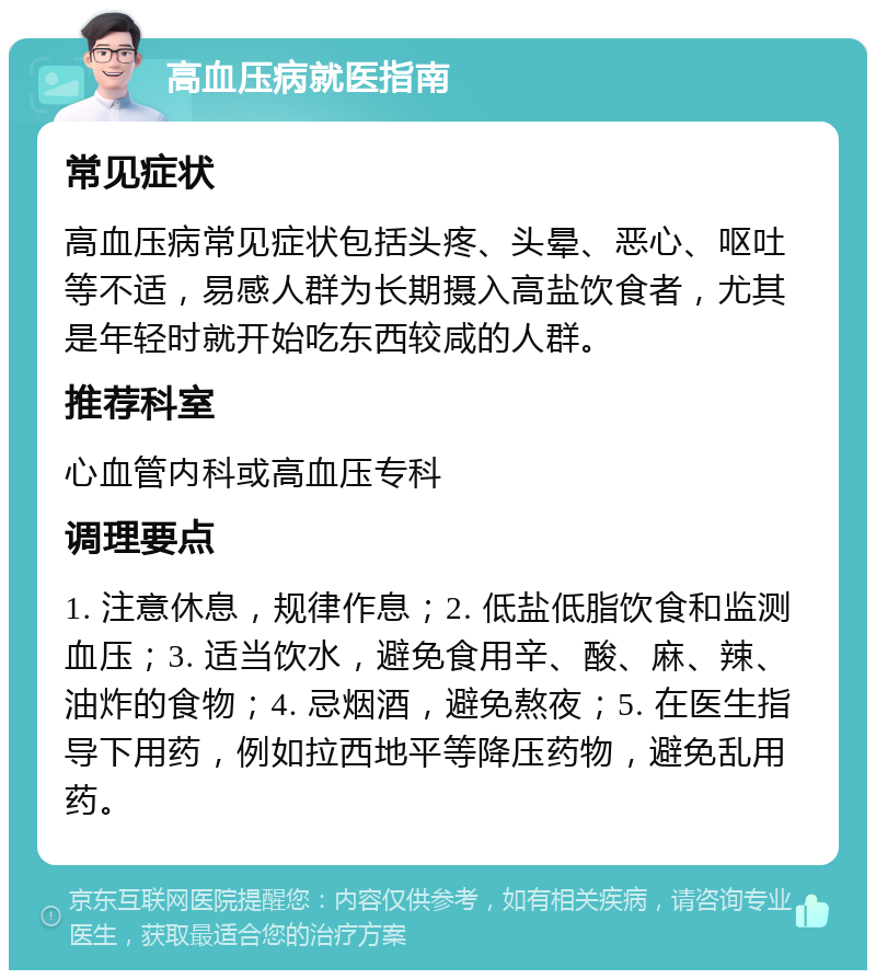 高血压病就医指南 常见症状 高血压病常见症状包括头疼、头晕、恶心、呕吐等不适，易感人群为长期摄入高盐饮食者，尤其是年轻时就开始吃东西较咸的人群。 推荐科室 心血管内科或高血压专科 调理要点 1. 注意休息，规律作息；2. 低盐低脂饮食和监测血压；3. 适当饮水，避免食用辛、酸、麻、辣、油炸的食物；4. 忌烟酒，避免熬夜；5. 在医生指导下用药，例如拉西地平等降压药物，避免乱用药。