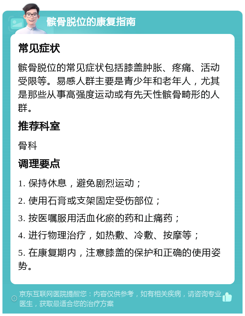 髌骨脱位的康复指南 常见症状 髌骨脱位的常见症状包括膝盖肿胀、疼痛、活动受限等。易感人群主要是青少年和老年人，尤其是那些从事高强度运动或有先天性髌骨畸形的人群。 推荐科室 骨科 调理要点 1. 保持休息，避免剧烈运动； 2. 使用石膏或支架固定受伤部位； 3. 按医嘱服用活血化瘀的药和止痛药； 4. 进行物理治疗，如热敷、冷敷、按摩等； 5. 在康复期内，注意膝盖的保护和正确的使用姿势。