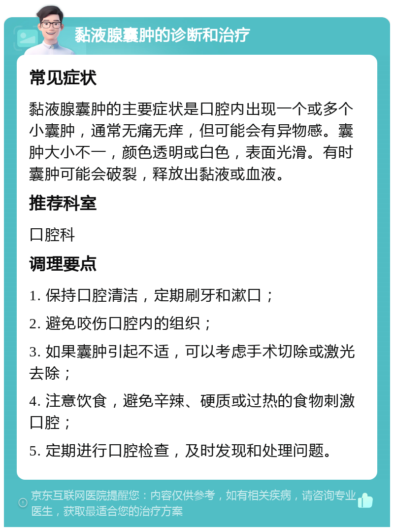 黏液腺囊肿的诊断和治疗 常见症状 黏液腺囊肿的主要症状是口腔内出现一个或多个小囊肿，通常无痛无痒，但可能会有异物感。囊肿大小不一，颜色透明或白色，表面光滑。有时囊肿可能会破裂，释放出黏液或血液。 推荐科室 口腔科 调理要点 1. 保持口腔清洁，定期刷牙和漱口； 2. 避免咬伤口腔内的组织； 3. 如果囊肿引起不适，可以考虑手术切除或激光去除； 4. 注意饮食，避免辛辣、硬质或过热的食物刺激口腔； 5. 定期进行口腔检查，及时发现和处理问题。