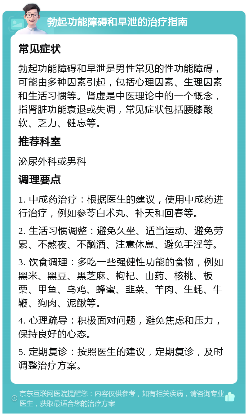 勃起功能障碍和早泄的治疗指南 常见症状 勃起功能障碍和早泄是男性常见的性功能障碍，可能由多种因素引起，包括心理因素、生理因素和生活习惯等。肾虚是中医理论中的一个概念，指肾脏功能衰退或失调，常见症状包括腰膝酸软、乏力、健忘等。 推荐科室 泌尿外科或男科 调理要点 1. 中成药治疗：根据医生的建议，使用中成药进行治疗，例如参苓白术丸、补天和回春等。 2. 生活习惯调整：避免久坐、适当运动、避免劳累、不熬夜、不酗酒、注意休息、避免手淫等。 3. 饮食调理：多吃一些强健性功能的食物，例如黑米、黑豆、黑芝麻、枸杞、山药、核桃、板栗、甲鱼、乌鸡、蜂蜜、韭菜、羊肉、生蚝、牛鞭、狗肉、泥鳅等。 4. 心理疏导：积极面对问题，避免焦虑和压力，保持良好的心态。 5. 定期复诊：按照医生的建议，定期复诊，及时调整治疗方案。