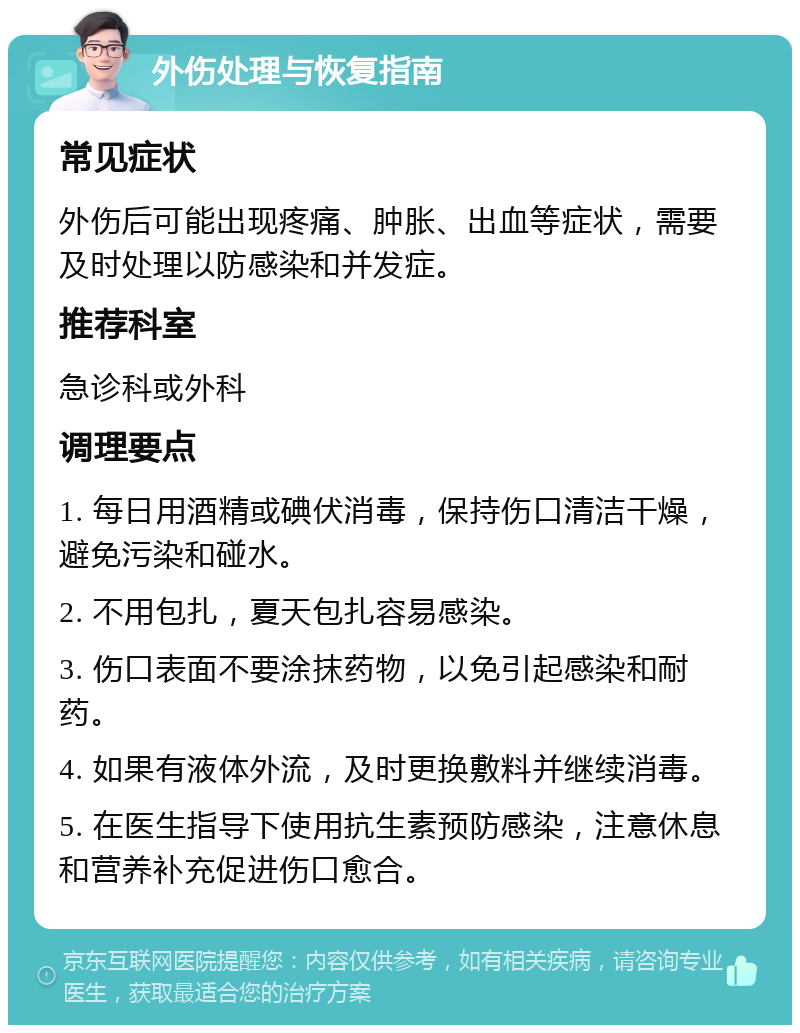 外伤处理与恢复指南 常见症状 外伤后可能出现疼痛、肿胀、出血等症状，需要及时处理以防感染和并发症。 推荐科室 急诊科或外科 调理要点 1. 每日用酒精或碘伏消毒，保持伤口清洁干燥，避免污染和碰水。 2. 不用包扎，夏天包扎容易感染。 3. 伤口表面不要涂抹药物，以免引起感染和耐药。 4. 如果有液体外流，及时更换敷料并继续消毒。 5. 在医生指导下使用抗生素预防感染，注意休息和营养补充促进伤口愈合。