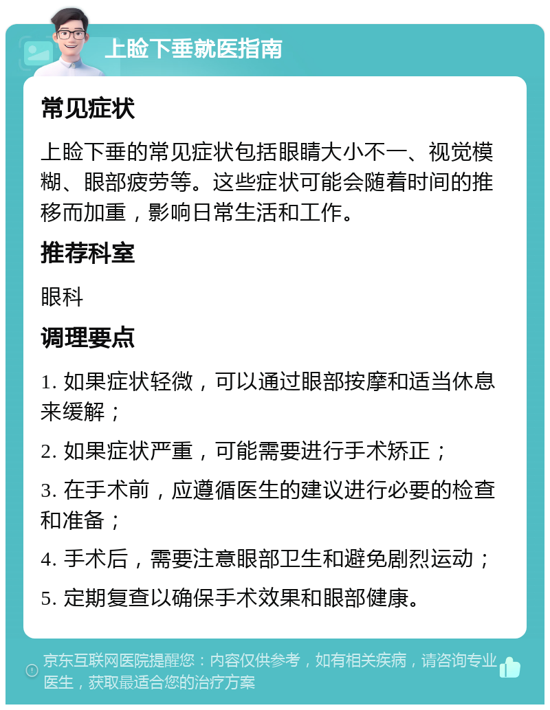 上睑下垂就医指南 常见症状 上睑下垂的常见症状包括眼睛大小不一、视觉模糊、眼部疲劳等。这些症状可能会随着时间的推移而加重，影响日常生活和工作。 推荐科室 眼科 调理要点 1. 如果症状轻微，可以通过眼部按摩和适当休息来缓解； 2. 如果症状严重，可能需要进行手术矫正； 3. 在手术前，应遵循医生的建议进行必要的检查和准备； 4. 手术后，需要注意眼部卫生和避免剧烈运动； 5. 定期复查以确保手术效果和眼部健康。