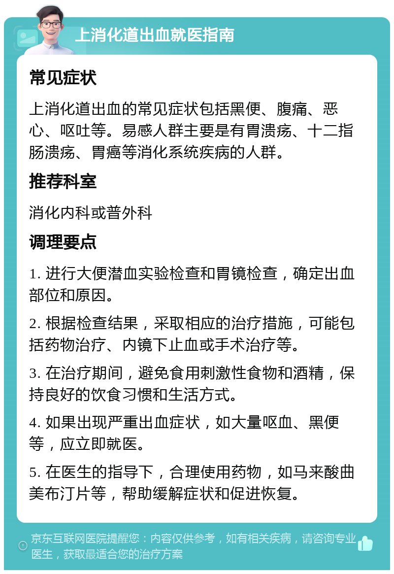 上消化道出血就医指南 常见症状 上消化道出血的常见症状包括黑便、腹痛、恶心、呕吐等。易感人群主要是有胃溃疡、十二指肠溃疡、胃癌等消化系统疾病的人群。 推荐科室 消化内科或普外科 调理要点 1. 进行大便潜血实验检查和胃镜检查，确定出血部位和原因。 2. 根据检查结果，采取相应的治疗措施，可能包括药物治疗、内镜下止血或手术治疗等。 3. 在治疗期间，避免食用刺激性食物和酒精，保持良好的饮食习惯和生活方式。 4. 如果出现严重出血症状，如大量呕血、黑便等，应立即就医。 5. 在医生的指导下，合理使用药物，如马来酸曲美布汀片等，帮助缓解症状和促进恢复。