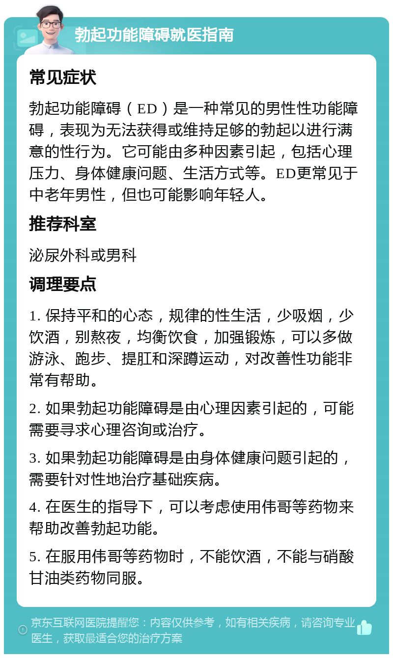 勃起功能障碍就医指南 常见症状 勃起功能障碍（ED）是一种常见的男性性功能障碍，表现为无法获得或维持足够的勃起以进行满意的性行为。它可能由多种因素引起，包括心理压力、身体健康问题、生活方式等。ED更常见于中老年男性，但也可能影响年轻人。 推荐科室 泌尿外科或男科 调理要点 1. 保持平和的心态，规律的性生活，少吸烟，少饮酒，别熬夜，均衡饮食，加强锻炼，可以多做游泳、跑步、提肛和深蹲运动，对改善性功能非常有帮助。 2. 如果勃起功能障碍是由心理因素引起的，可能需要寻求心理咨询或治疗。 3. 如果勃起功能障碍是由身体健康问题引起的，需要针对性地治疗基础疾病。 4. 在医生的指导下，可以考虑使用伟哥等药物来帮助改善勃起功能。 5. 在服用伟哥等药物时，不能饮酒，不能与硝酸甘油类药物同服。