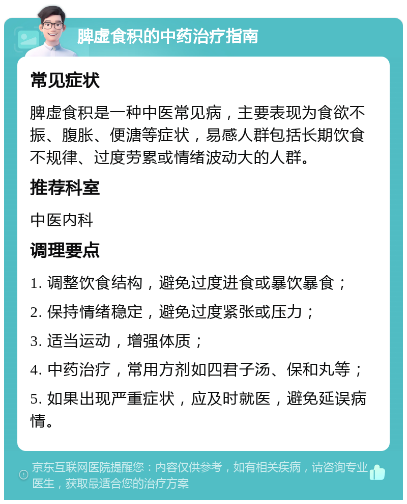 脾虚食积的中药治疗指南 常见症状 脾虚食积是一种中医常见病，主要表现为食欲不振、腹胀、便溏等症状，易感人群包括长期饮食不规律、过度劳累或情绪波动大的人群。 推荐科室 中医内科 调理要点 1. 调整饮食结构，避免过度进食或暴饮暴食； 2. 保持情绪稳定，避免过度紧张或压力； 3. 适当运动，增强体质； 4. 中药治疗，常用方剂如四君子汤、保和丸等； 5. 如果出现严重症状，应及时就医，避免延误病情。