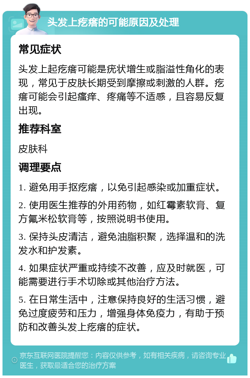 头发上疙瘩的可能原因及处理 常见症状 头发上起疙瘩可能是疣状增生或脂溢性角化的表现，常见于皮肤长期受到摩擦或刺激的人群。疙瘩可能会引起瘙痒、疼痛等不适感，且容易反复出现。 推荐科室 皮肤科 调理要点 1. 避免用手抠疙瘩，以免引起感染或加重症状。 2. 使用医生推荐的外用药物，如红霉素软膏、复方氟米松软膏等，按照说明书使用。 3. 保持头皮清洁，避免油脂积聚，选择温和的洗发水和护发素。 4. 如果症状严重或持续不改善，应及时就医，可能需要进行手术切除或其他治疗方法。 5. 在日常生活中，注意保持良好的生活习惯，避免过度疲劳和压力，增强身体免疫力，有助于预防和改善头发上疙瘩的症状。