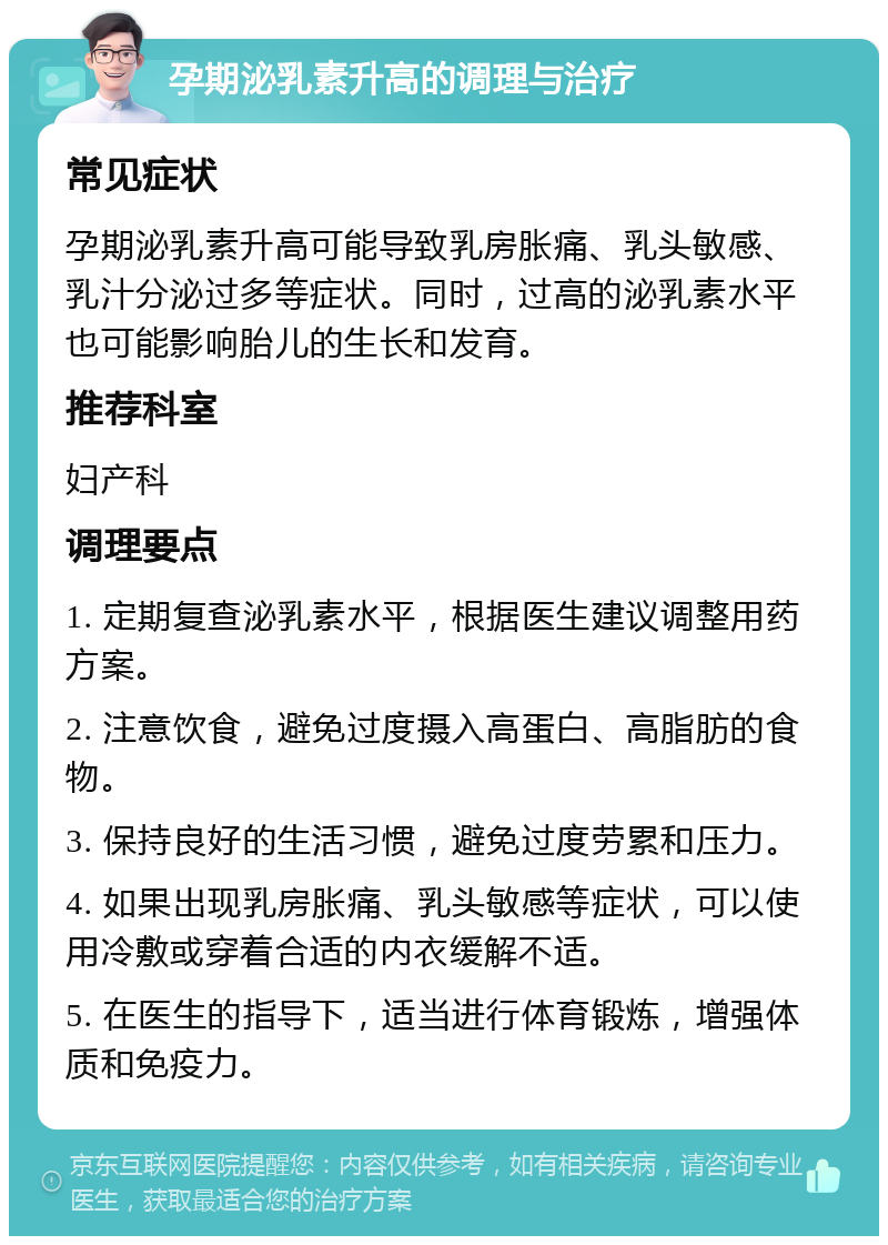 孕期泌乳素升高的调理与治疗 常见症状 孕期泌乳素升高可能导致乳房胀痛、乳头敏感、乳汁分泌过多等症状。同时，过高的泌乳素水平也可能影响胎儿的生长和发育。 推荐科室 妇产科 调理要点 1. 定期复查泌乳素水平，根据医生建议调整用药方案。 2. 注意饮食，避免过度摄入高蛋白、高脂肪的食物。 3. 保持良好的生活习惯，避免过度劳累和压力。 4. 如果出现乳房胀痛、乳头敏感等症状，可以使用冷敷或穿着合适的内衣缓解不适。 5. 在医生的指导下，适当进行体育锻炼，增强体质和免疫力。