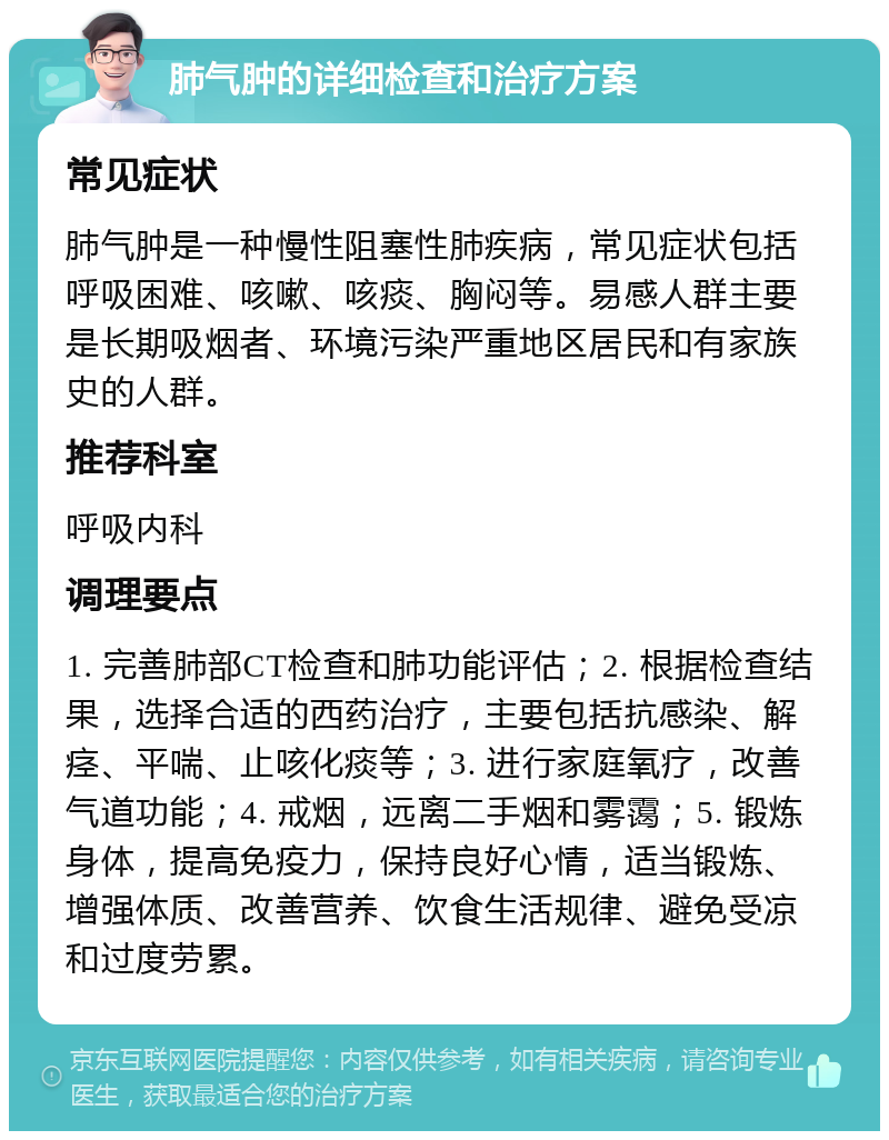 肺气肿的详细检查和治疗方案 常见症状 肺气肿是一种慢性阻塞性肺疾病，常见症状包括呼吸困难、咳嗽、咳痰、胸闷等。易感人群主要是长期吸烟者、环境污染严重地区居民和有家族史的人群。 推荐科室 呼吸内科 调理要点 1. 完善肺部CT检查和肺功能评估；2. 根据检查结果，选择合适的西药治疗，主要包括抗感染、解痉、平喘、止咳化痰等；3. 进行家庭氧疗，改善气道功能；4. 戒烟，远离二手烟和雾霭；5. 锻炼身体，提高免疫力，保持良好心情，适当锻炼、增强体质、改善营养、饮食生活规律、避免受凉和过度劳累。