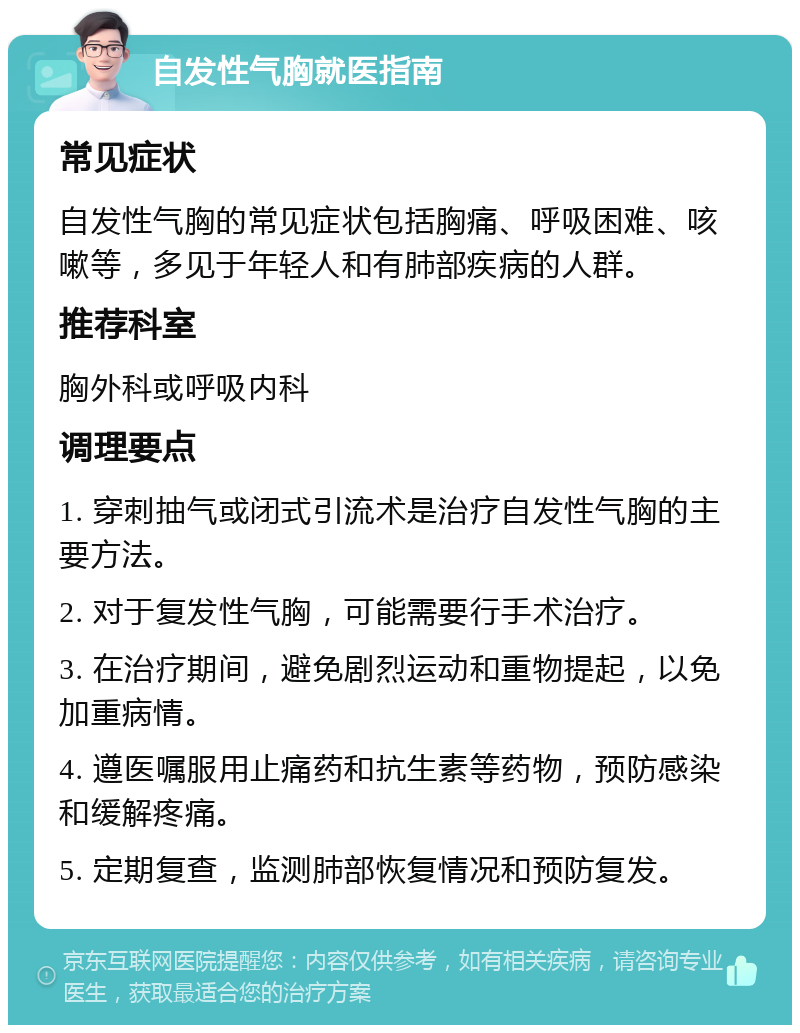 自发性气胸就医指南 常见症状 自发性气胸的常见症状包括胸痛、呼吸困难、咳嗽等，多见于年轻人和有肺部疾病的人群。 推荐科室 胸外科或呼吸内科 调理要点 1. 穿刺抽气或闭式引流术是治疗自发性气胸的主要方法。 2. 对于复发性气胸，可能需要行手术治疗。 3. 在治疗期间，避免剧烈运动和重物提起，以免加重病情。 4. 遵医嘱服用止痛药和抗生素等药物，预防感染和缓解疼痛。 5. 定期复查，监测肺部恢复情况和预防复发。