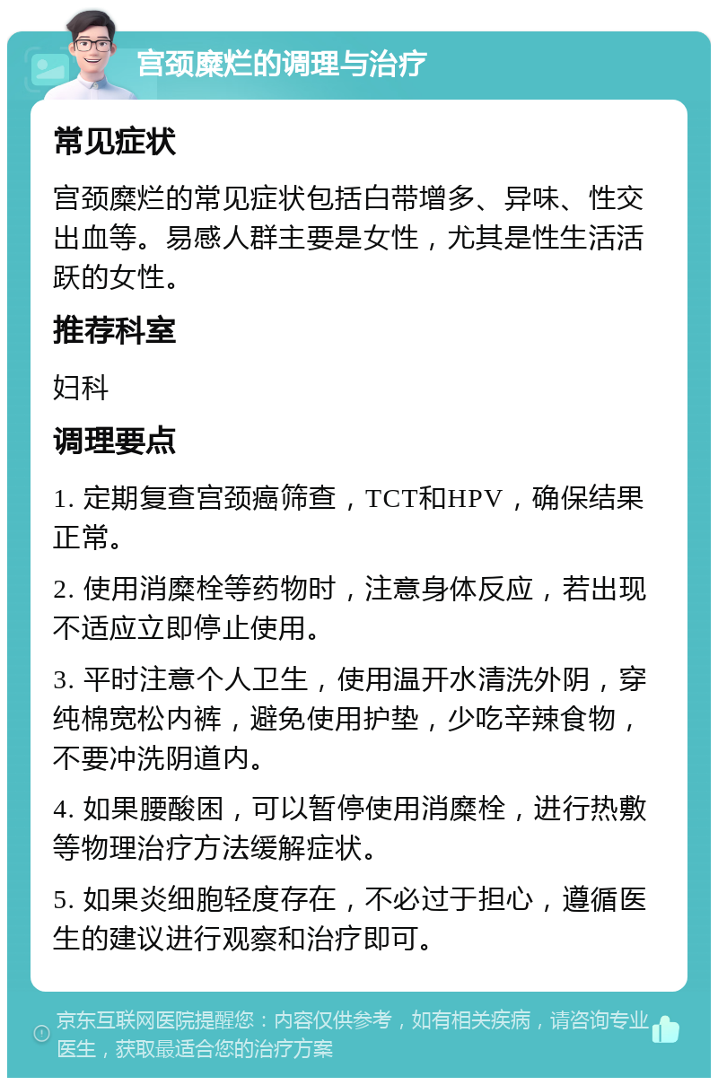 宫颈糜烂的调理与治疗 常见症状 宫颈糜烂的常见症状包括白带增多、异味、性交出血等。易感人群主要是女性，尤其是性生活活跃的女性。 推荐科室 妇科 调理要点 1. 定期复查宫颈癌筛查，TCT和HPV，确保结果正常。 2. 使用消糜栓等药物时，注意身体反应，若出现不适应立即停止使用。 3. 平时注意个人卫生，使用温开水清洗外阴，穿纯棉宽松内裤，避免使用护垫，少吃辛辣食物，不要冲洗阴道内。 4. 如果腰酸困，可以暂停使用消糜栓，进行热敷等物理治疗方法缓解症状。 5. 如果炎细胞轻度存在，不必过于担心，遵循医生的建议进行观察和治疗即可。