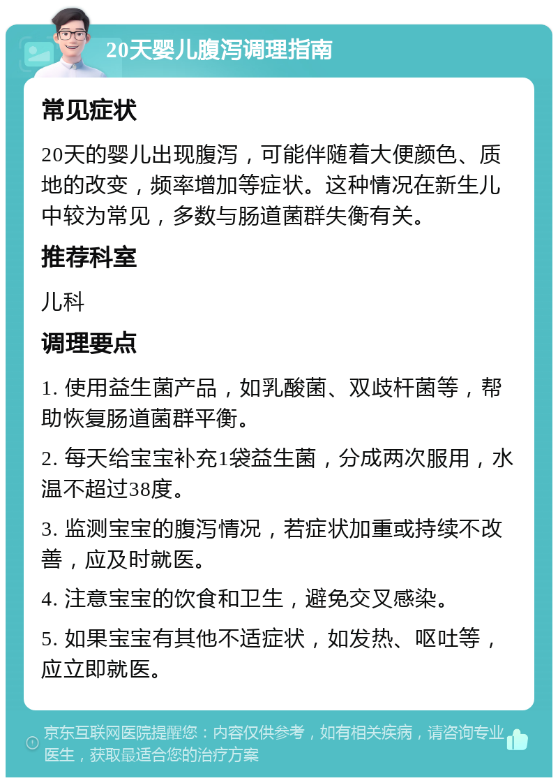 20天婴儿腹泻调理指南 常见症状 20天的婴儿出现腹泻，可能伴随着大便颜色、质地的改变，频率增加等症状。这种情况在新生儿中较为常见，多数与肠道菌群失衡有关。 推荐科室 儿科 调理要点 1. 使用益生菌产品，如乳酸菌、双歧杆菌等，帮助恢复肠道菌群平衡。 2. 每天给宝宝补充1袋益生菌，分成两次服用，水温不超过38度。 3. 监测宝宝的腹泻情况，若症状加重或持续不改善，应及时就医。 4. 注意宝宝的饮食和卫生，避免交叉感染。 5. 如果宝宝有其他不适症状，如发热、呕吐等，应立即就医。