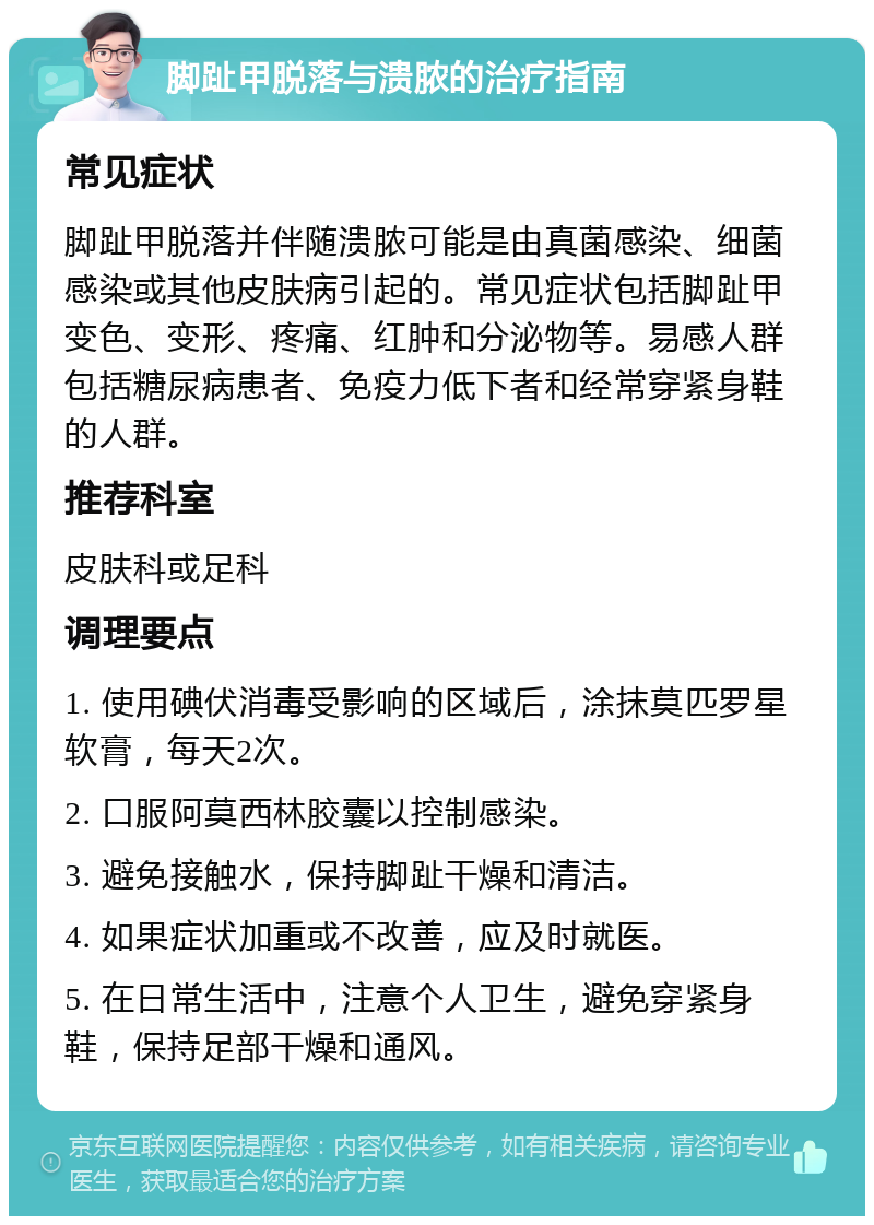 脚趾甲脱落与溃脓的治疗指南 常见症状 脚趾甲脱落并伴随溃脓可能是由真菌感染、细菌感染或其他皮肤病引起的。常见症状包括脚趾甲变色、变形、疼痛、红肿和分泌物等。易感人群包括糖尿病患者、免疫力低下者和经常穿紧身鞋的人群。 推荐科室 皮肤科或足科 调理要点 1. 使用碘伏消毒受影响的区域后，涂抹莫匹罗星软膏，每天2次。 2. 口服阿莫西林胶囊以控制感染。 3. 避免接触水，保持脚趾干燥和清洁。 4. 如果症状加重或不改善，应及时就医。 5. 在日常生活中，注意个人卫生，避免穿紧身鞋，保持足部干燥和通风。