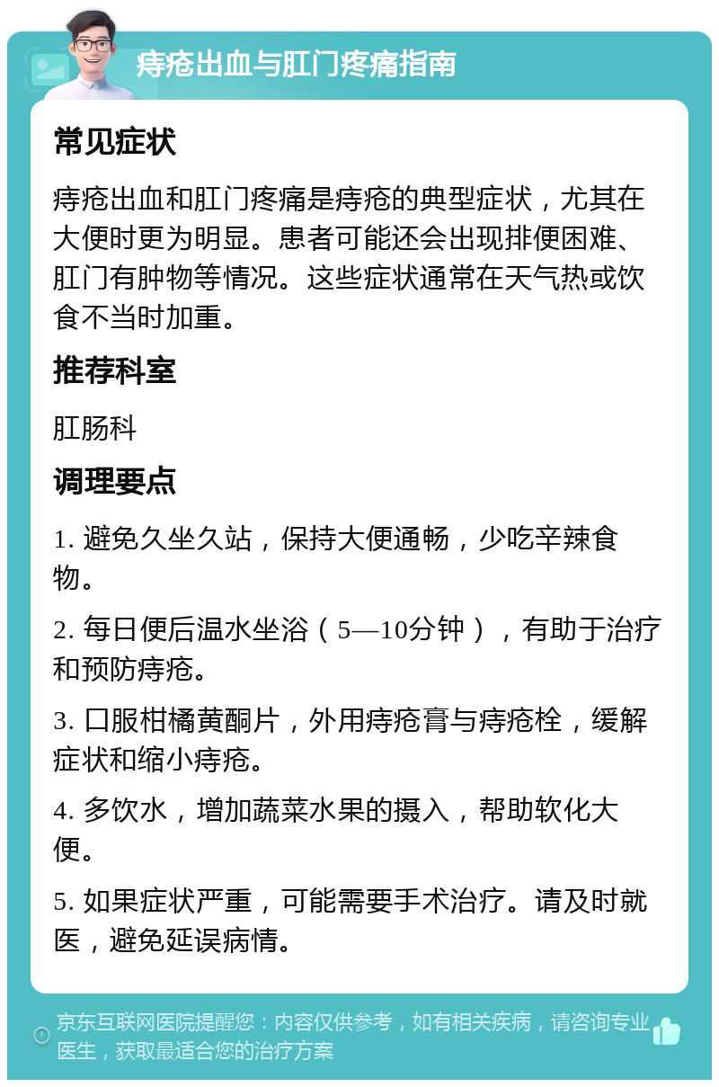 痔疮出血与肛门疼痛指南 常见症状 痔疮出血和肛门疼痛是痔疮的典型症状，尤其在大便时更为明显。患者可能还会出现排便困难、肛门有肿物等情况。这些症状通常在天气热或饮食不当时加重。 推荐科室 肛肠科 调理要点 1. 避免久坐久站，保持大便通畅，少吃辛辣食物。 2. 每日便后温水坐浴（5—10分钟），有助于治疗和预防痔疮。 3. 口服柑橘黄酮片，外用痔疮膏与痔疮栓，缓解症状和缩小痔疮。 4. 多饮水，增加蔬菜水果的摄入，帮助软化大便。 5. 如果症状严重，可能需要手术治疗。请及时就医，避免延误病情。