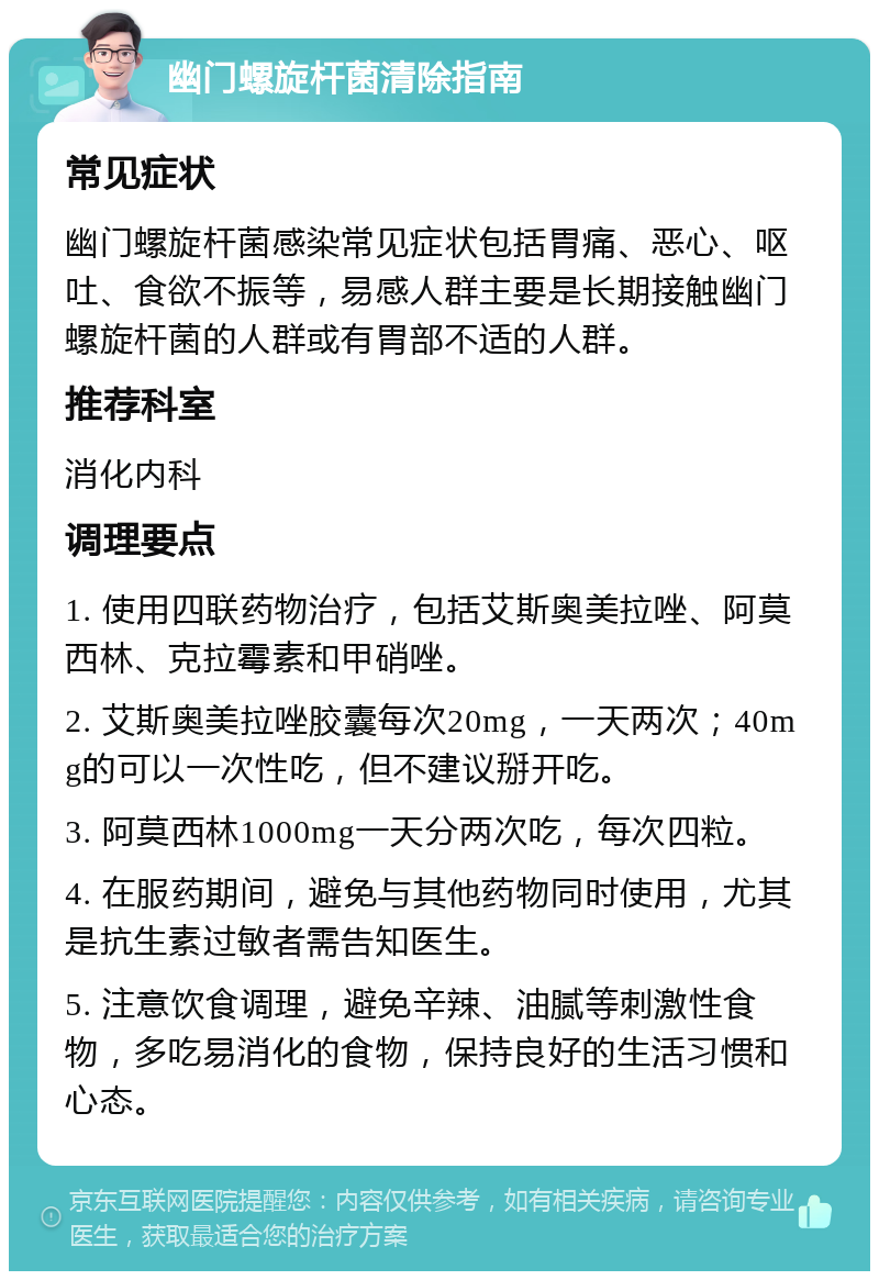 幽门螺旋杆菌清除指南 常见症状 幽门螺旋杆菌感染常见症状包括胃痛、恶心、呕吐、食欲不振等，易感人群主要是长期接触幽门螺旋杆菌的人群或有胃部不适的人群。 推荐科室 消化内科 调理要点 1. 使用四联药物治疗，包括艾斯奥美拉唑、阿莫西林、克拉霉素和甲硝唑。 2. 艾斯奥美拉唑胶囊每次20mg，一天两次；40mg的可以一次性吃，但不建议掰开吃。 3. 阿莫西林1000mg一天分两次吃，每次四粒。 4. 在服药期间，避免与其他药物同时使用，尤其是抗生素过敏者需告知医生。 5. 注意饮食调理，避免辛辣、油腻等刺激性食物，多吃易消化的食物，保持良好的生活习惯和心态。