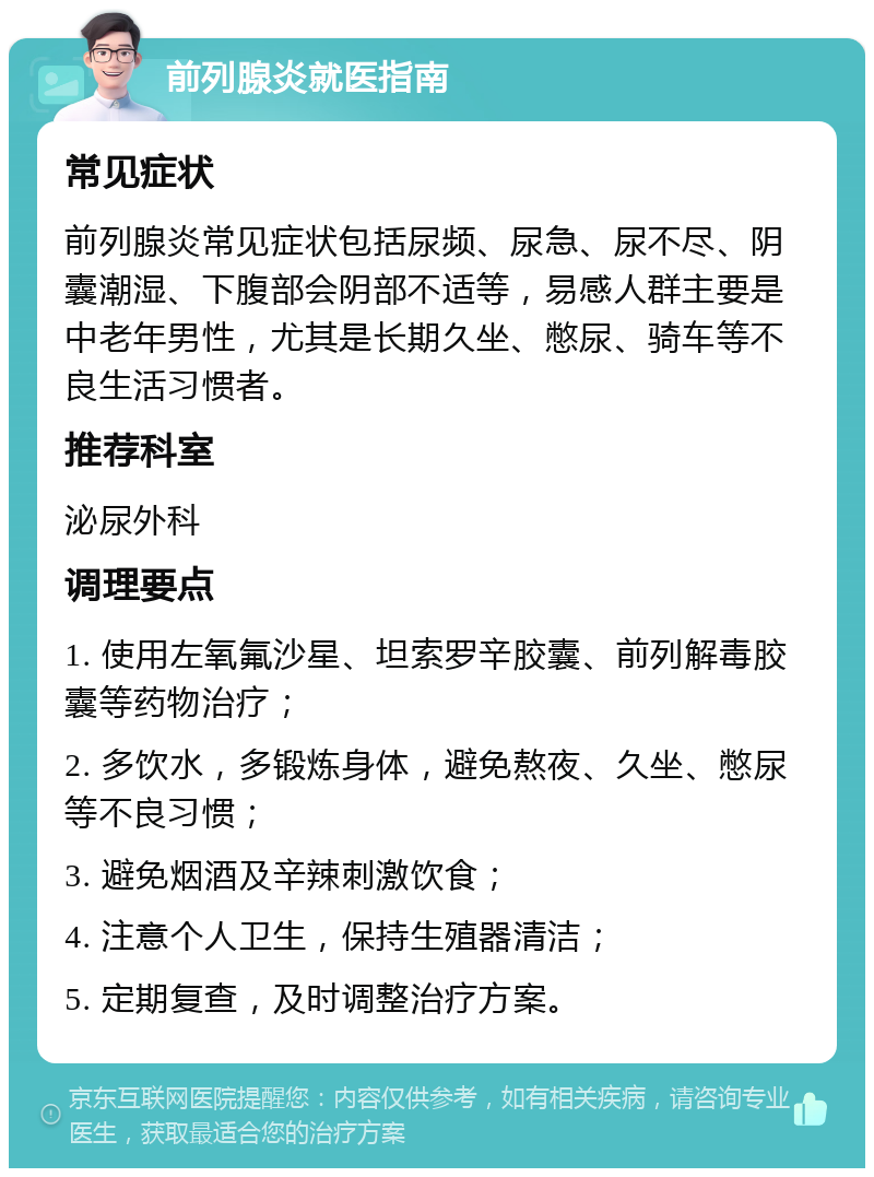 前列腺炎就医指南 常见症状 前列腺炎常见症状包括尿频、尿急、尿不尽、阴囊潮湿、下腹部会阴部不适等，易感人群主要是中老年男性，尤其是长期久坐、憋尿、骑车等不良生活习惯者。 推荐科室 泌尿外科 调理要点 1. 使用左氧氟沙星、坦索罗辛胶囊、前列解毒胶囊等药物治疗； 2. 多饮水，多锻炼身体，避免熬夜、久坐、憋尿等不良习惯； 3. 避免烟酒及辛辣刺激饮食； 4. 注意个人卫生，保持生殖器清洁； 5. 定期复查，及时调整治疗方案。