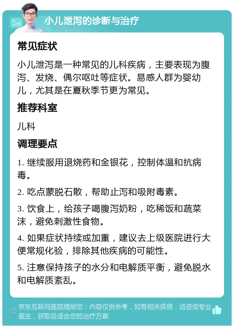 小儿泄泻的诊断与治疗 常见症状 小儿泄泻是一种常见的儿科疾病，主要表现为腹泻、发烧、偶尔呕吐等症状。易感人群为婴幼儿，尤其是在夏秋季节更为常见。 推荐科室 儿科 调理要点 1. 继续服用退烧药和金银花，控制体温和抗病毒。 2. 吃点蒙脱石散，帮助止泻和吸附毒素。 3. 饮食上，给孩子喝腹泻奶粉，吃稀饭和蔬菜沫，避免刺激性食物。 4. 如果症状持续或加重，建议去上级医院进行大便常规化验，排除其他疾病的可能性。 5. 注意保持孩子的水分和电解质平衡，避免脱水和电解质紊乱。