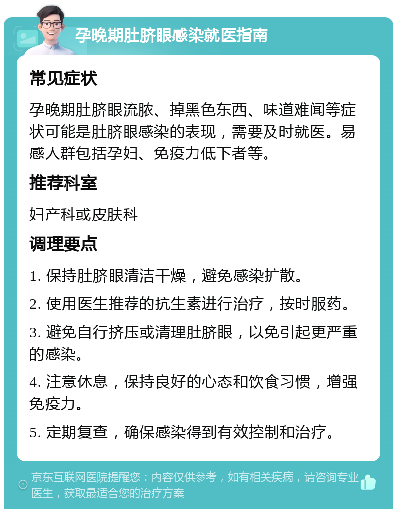 孕晚期肚脐眼感染就医指南 常见症状 孕晚期肚脐眼流脓、掉黑色东西、味道难闻等症状可能是肚脐眼感染的表现，需要及时就医。易感人群包括孕妇、免疫力低下者等。 推荐科室 妇产科或皮肤科 调理要点 1. 保持肚脐眼清洁干燥，避免感染扩散。 2. 使用医生推荐的抗生素进行治疗，按时服药。 3. 避免自行挤压或清理肚脐眼，以免引起更严重的感染。 4. 注意休息，保持良好的心态和饮食习惯，增强免疫力。 5. 定期复查，确保感染得到有效控制和治疗。