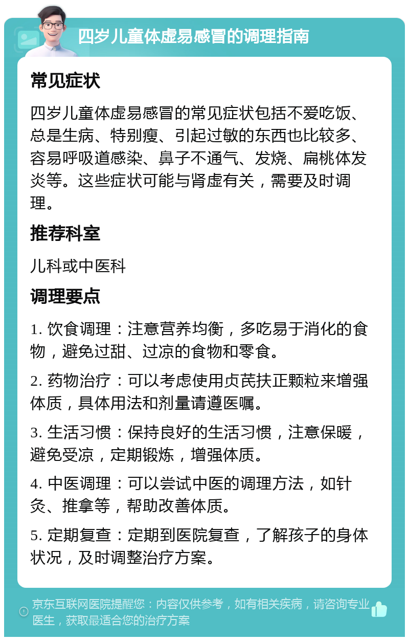 四岁儿童体虚易感冒的调理指南 常见症状 四岁儿童体虚易感冒的常见症状包括不爱吃饭、总是生病、特别瘦、引起过敏的东西也比较多、容易呼吸道感染、鼻子不通气、发烧、扁桃体发炎等。这些症状可能与肾虚有关，需要及时调理。 推荐科室 儿科或中医科 调理要点 1. 饮食调理：注意营养均衡，多吃易于消化的食物，避免过甜、过凉的食物和零食。 2. 药物治疗：可以考虑使用贞芪扶正颗粒来增强体质，具体用法和剂量请遵医嘱。 3. 生活习惯：保持良好的生活习惯，注意保暖，避免受凉，定期锻炼，增强体质。 4. 中医调理：可以尝试中医的调理方法，如针灸、推拿等，帮助改善体质。 5. 定期复查：定期到医院复查，了解孩子的身体状况，及时调整治疗方案。