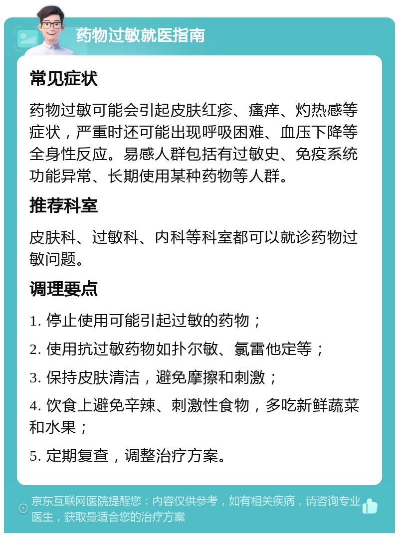 药物过敏就医指南 常见症状 药物过敏可能会引起皮肤红疹、瘙痒、灼热感等症状，严重时还可能出现呼吸困难、血压下降等全身性反应。易感人群包括有过敏史、免疫系统功能异常、长期使用某种药物等人群。 推荐科室 皮肤科、过敏科、内科等科室都可以就诊药物过敏问题。 调理要点 1. 停止使用可能引起过敏的药物； 2. 使用抗过敏药物如扑尔敏、氯雷他定等； 3. 保持皮肤清洁，避免摩擦和刺激； 4. 饮食上避免辛辣、刺激性食物，多吃新鲜蔬菜和水果； 5. 定期复查，调整治疗方案。