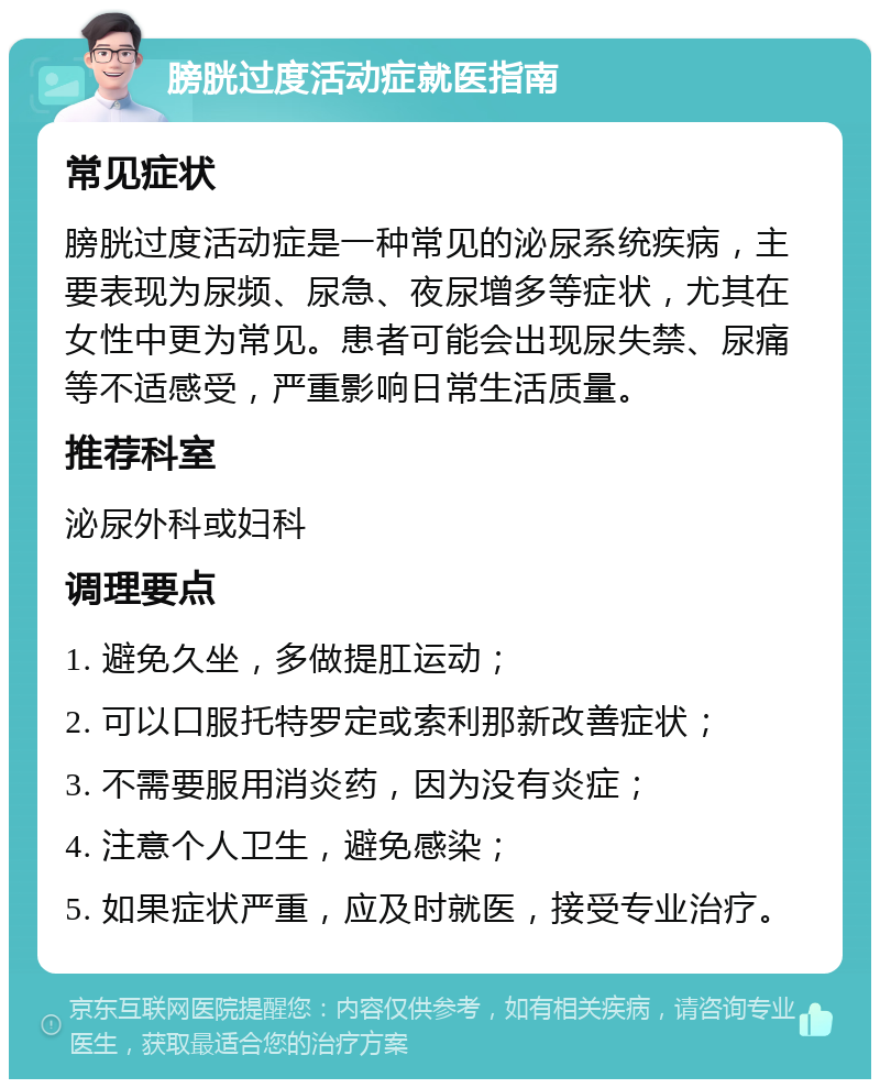 膀胱过度活动症就医指南 常见症状 膀胱过度活动症是一种常见的泌尿系统疾病，主要表现为尿频、尿急、夜尿增多等症状，尤其在女性中更为常见。患者可能会出现尿失禁、尿痛等不适感受，严重影响日常生活质量。 推荐科室 泌尿外科或妇科 调理要点 1. 避免久坐，多做提肛运动； 2. 可以口服托特罗定或索利那新改善症状； 3. 不需要服用消炎药，因为没有炎症； 4. 注意个人卫生，避免感染； 5. 如果症状严重，应及时就医，接受专业治疗。