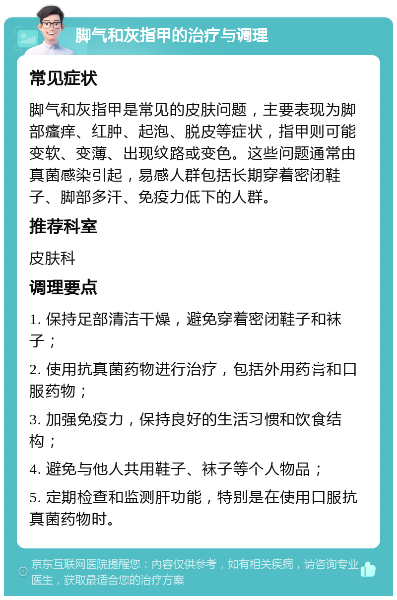 脚气和灰指甲的治疗与调理 常见症状 脚气和灰指甲是常见的皮肤问题，主要表现为脚部瘙痒、红肿、起泡、脱皮等症状，指甲则可能变软、变薄、出现纹路或变色。这些问题通常由真菌感染引起，易感人群包括长期穿着密闭鞋子、脚部多汗、免疫力低下的人群。 推荐科室 皮肤科 调理要点 1. 保持足部清洁干燥，避免穿着密闭鞋子和袜子； 2. 使用抗真菌药物进行治疗，包括外用药膏和口服药物； 3. 加强免疫力，保持良好的生活习惯和饮食结构； 4. 避免与他人共用鞋子、袜子等个人物品； 5. 定期检查和监测肝功能，特别是在使用口服抗真菌药物时。