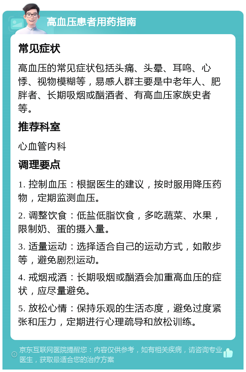 高血压患者用药指南 常见症状 高血压的常见症状包括头痛、头晕、耳鸣、心悸、视物模糊等，易感人群主要是中老年人、肥胖者、长期吸烟或酗酒者、有高血压家族史者等。 推荐科室 心血管内科 调理要点 1. 控制血压：根据医生的建议，按时服用降压药物，定期监测血压。 2. 调整饮食：低盐低脂饮食，多吃蔬菜、水果，限制奶、蛋的摄入量。 3. 适量运动：选择适合自己的运动方式，如散步等，避免剧烈运动。 4. 戒烟戒酒：长期吸烟或酗酒会加重高血压的症状，应尽量避免。 5. 放松心情：保持乐观的生活态度，避免过度紧张和压力，定期进行心理疏导和放松训练。