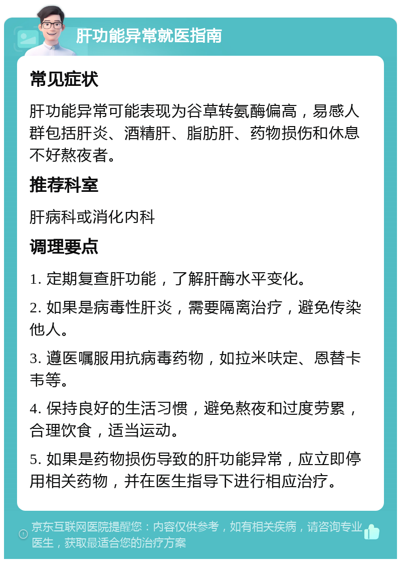 肝功能异常就医指南 常见症状 肝功能异常可能表现为谷草转氨酶偏高，易感人群包括肝炎、酒精肝、脂肪肝、药物损伤和休息不好熬夜者。 推荐科室 肝病科或消化内科 调理要点 1. 定期复查肝功能，了解肝酶水平变化。 2. 如果是病毒性肝炎，需要隔离治疗，避免传染他人。 3. 遵医嘱服用抗病毒药物，如拉米呋定、恩替卡韦等。 4. 保持良好的生活习惯，避免熬夜和过度劳累，合理饮食，适当运动。 5. 如果是药物损伤导致的肝功能异常，应立即停用相关药物，并在医生指导下进行相应治疗。