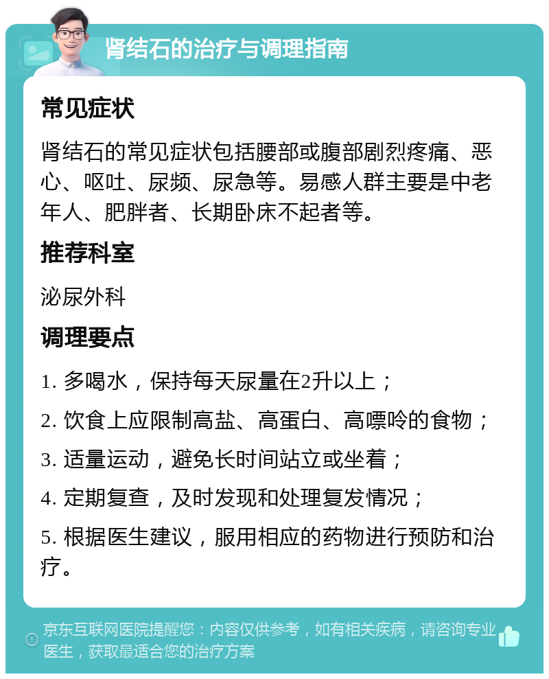 肾结石的治疗与调理指南 常见症状 肾结石的常见症状包括腰部或腹部剧烈疼痛、恶心、呕吐、尿频、尿急等。易感人群主要是中老年人、肥胖者、长期卧床不起者等。 推荐科室 泌尿外科 调理要点 1. 多喝水，保持每天尿量在2升以上； 2. 饮食上应限制高盐、高蛋白、高嘌呤的食物； 3. 适量运动，避免长时间站立或坐着； 4. 定期复查，及时发现和处理复发情况； 5. 根据医生建议，服用相应的药物进行预防和治疗。