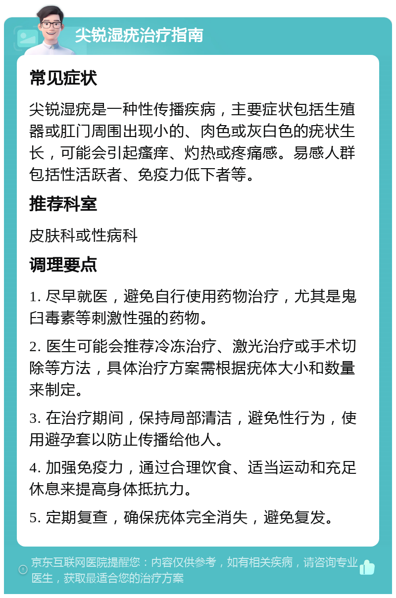 尖锐湿疣治疗指南 常见症状 尖锐湿疣是一种性传播疾病，主要症状包括生殖器或肛门周围出现小的、肉色或灰白色的疣状生长，可能会引起瘙痒、灼热或疼痛感。易感人群包括性活跃者、免疫力低下者等。 推荐科室 皮肤科或性病科 调理要点 1. 尽早就医，避免自行使用药物治疗，尤其是鬼臼毒素等刺激性强的药物。 2. 医生可能会推荐冷冻治疗、激光治疗或手术切除等方法，具体治疗方案需根据疣体大小和数量来制定。 3. 在治疗期间，保持局部清洁，避免性行为，使用避孕套以防止传播给他人。 4. 加强免疫力，通过合理饮食、适当运动和充足休息来提高身体抵抗力。 5. 定期复查，确保疣体完全消失，避免复发。