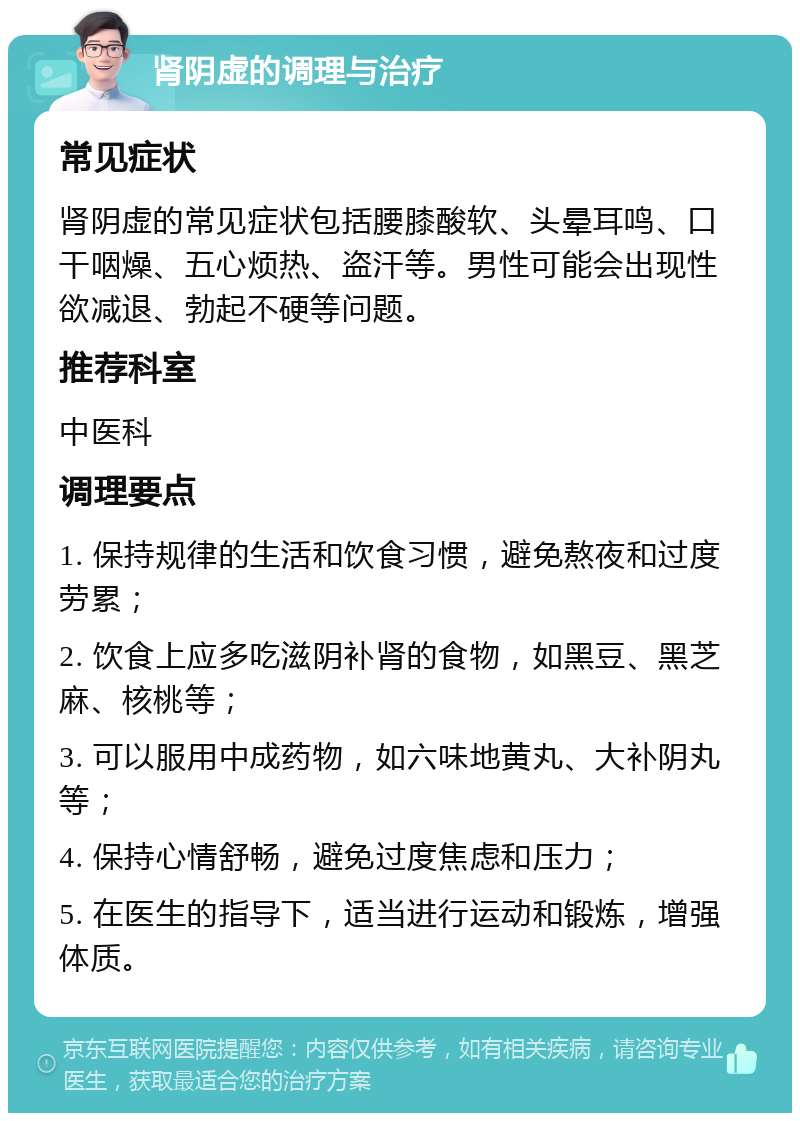 肾阴虚的调理与治疗 常见症状 肾阴虚的常见症状包括腰膝酸软、头晕耳鸣、口干咽燥、五心烦热、盗汗等。男性可能会出现性欲减退、勃起不硬等问题。 推荐科室 中医科 调理要点 1. 保持规律的生活和饮食习惯，避免熬夜和过度劳累； 2. 饮食上应多吃滋阴补肾的食物，如黑豆、黑芝麻、核桃等； 3. 可以服用中成药物，如六味地黄丸、大补阴丸等； 4. 保持心情舒畅，避免过度焦虑和压力； 5. 在医生的指导下，适当进行运动和锻炼，增强体质。