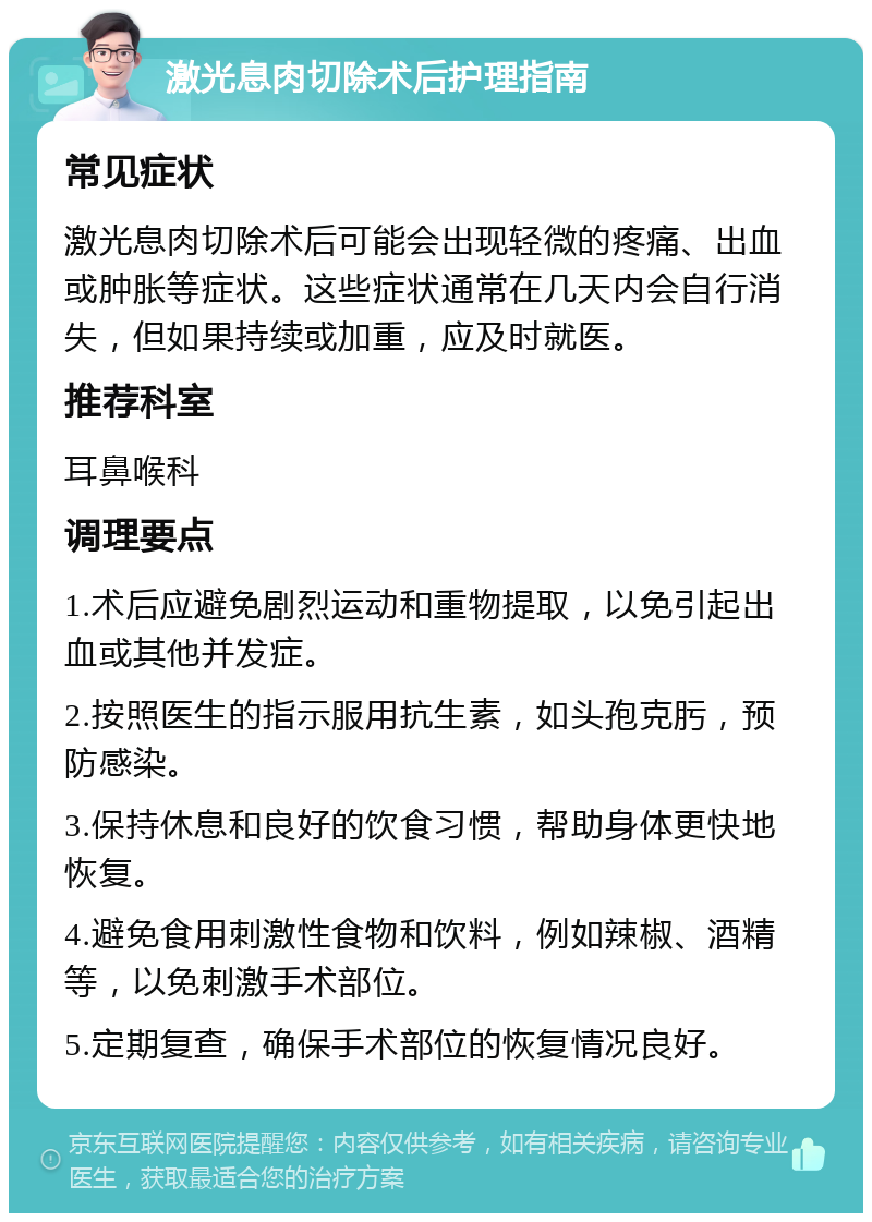 激光息肉切除术后护理指南 常见症状 激光息肉切除术后可能会出现轻微的疼痛、出血或肿胀等症状。这些症状通常在几天内会自行消失，但如果持续或加重，应及时就医。 推荐科室 耳鼻喉科 调理要点 1.术后应避免剧烈运动和重物提取，以免引起出血或其他并发症。 2.按照医生的指示服用抗生素，如头孢克肟，预防感染。 3.保持休息和良好的饮食习惯，帮助身体更快地恢复。 4.避免食用刺激性食物和饮料，例如辣椒、酒精等，以免刺激手术部位。 5.定期复查，确保手术部位的恢复情况良好。