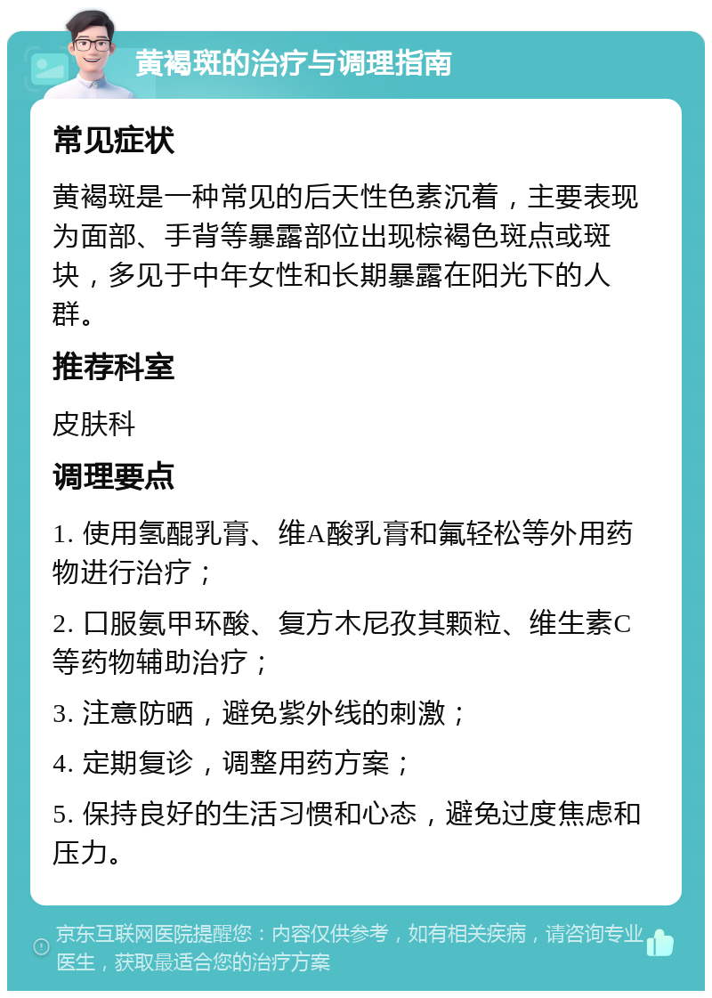 黄褐斑的治疗与调理指南 常见症状 黄褐斑是一种常见的后天性色素沉着，主要表现为面部、手背等暴露部位出现棕褐色斑点或斑块，多见于中年女性和长期暴露在阳光下的人群。 推荐科室 皮肤科 调理要点 1. 使用氢醌乳膏、维A酸乳膏和氟轻松等外用药物进行治疗； 2. 口服氨甲环酸、复方木尼孜其颗粒、维生素C等药物辅助治疗； 3. 注意防晒，避免紫外线的刺激； 4. 定期复诊，调整用药方案； 5. 保持良好的生活习惯和心态，避免过度焦虑和压力。