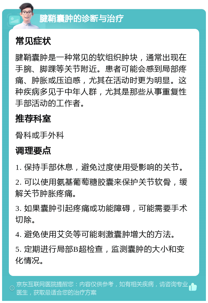 腱鞘囊肿的诊断与治疗 常见症状 腱鞘囊肿是一种常见的软组织肿块，通常出现在手腕、脚踝等关节附近。患者可能会感到局部疼痛、肿胀或压迫感，尤其在活动时更为明显。这种疾病多见于中年人群，尤其是那些从事重复性手部活动的工作者。 推荐科室 骨科或手外科 调理要点 1. 保持手部休息，避免过度使用受影响的关节。 2. 可以使用氨基葡萄糖胶囊来保护关节软骨，缓解关节肿胀疼痛。 3. 如果囊肿引起疼痛或功能障碍，可能需要手术切除。 4. 避免使用艾灸等可能刺激囊肿增大的方法。 5. 定期进行局部B超检查，监测囊肿的大小和变化情况。