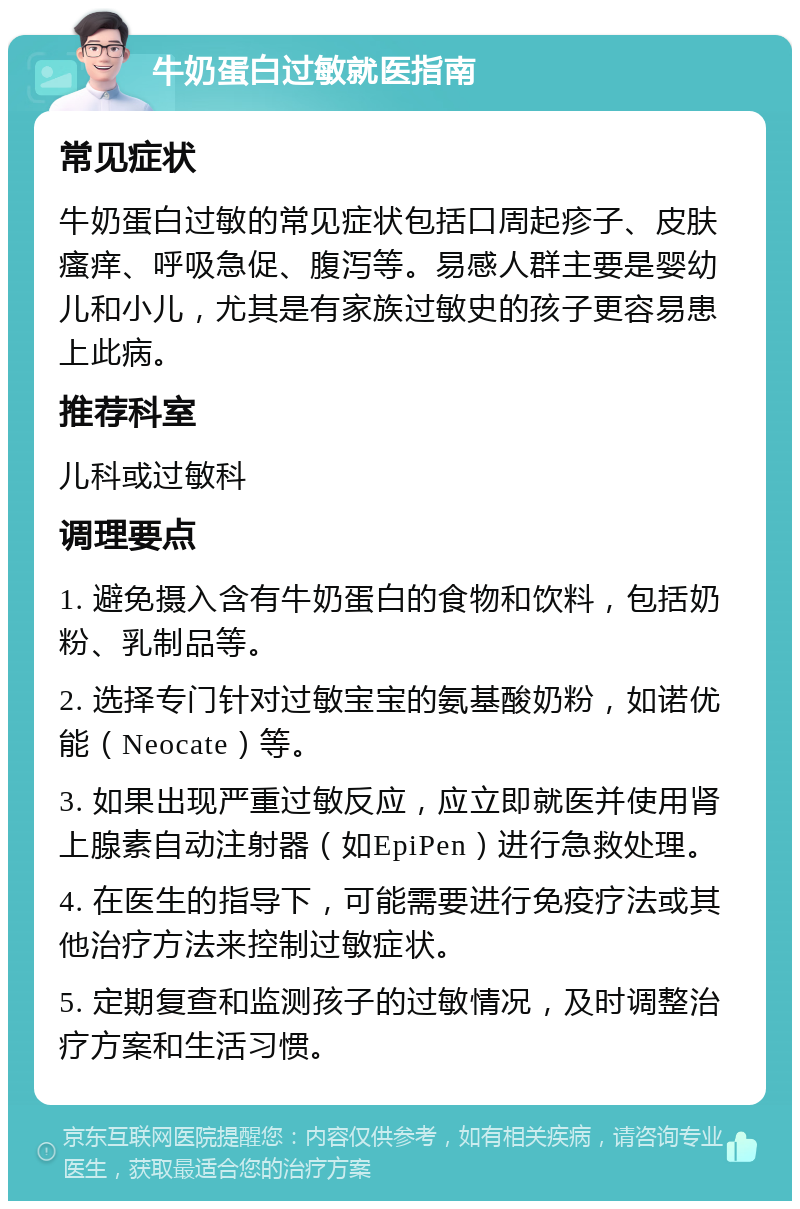 牛奶蛋白过敏就医指南 常见症状 牛奶蛋白过敏的常见症状包括口周起疹子、皮肤瘙痒、呼吸急促、腹泻等。易感人群主要是婴幼儿和小儿，尤其是有家族过敏史的孩子更容易患上此病。 推荐科室 儿科或过敏科 调理要点 1. 避免摄入含有牛奶蛋白的食物和饮料，包括奶粉、乳制品等。 2. 选择专门针对过敏宝宝的氨基酸奶粉，如诺优能（Neocate）等。 3. 如果出现严重过敏反应，应立即就医并使用肾上腺素自动注射器（如EpiPen）进行急救处理。 4. 在医生的指导下，可能需要进行免疫疗法或其他治疗方法来控制过敏症状。 5. 定期复查和监测孩子的过敏情况，及时调整治疗方案和生活习惯。