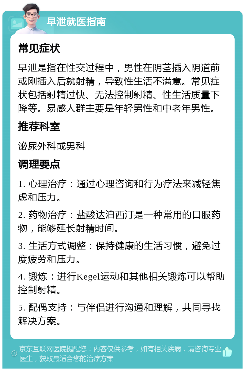 早泄就医指南 常见症状 早泄是指在性交过程中，男性在阴茎插入阴道前或刚插入后就射精，导致性生活不满意。常见症状包括射精过快、无法控制射精、性生活质量下降等。易感人群主要是年轻男性和中老年男性。 推荐科室 泌尿外科或男科 调理要点 1. 心理治疗：通过心理咨询和行为疗法来减轻焦虑和压力。 2. 药物治疗：盐酸达泊西汀是一种常用的口服药物，能够延长射精时间。 3. 生活方式调整：保持健康的生活习惯，避免过度疲劳和压力。 4. 锻炼：进行Kegel运动和其他相关锻炼可以帮助控制射精。 5. 配偶支持：与伴侣进行沟通和理解，共同寻找解决方案。