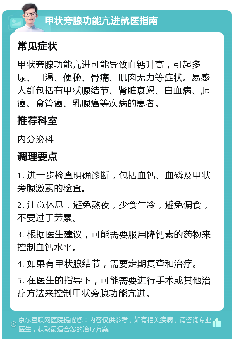 甲状旁腺功能亢进就医指南 常见症状 甲状旁腺功能亢进可能导致血钙升高，引起多尿、口渴、便秘、骨痛、肌肉无力等症状。易感人群包括有甲状腺结节、肾脏衰竭、白血病、肺癌、食管癌、乳腺癌等疾病的患者。 推荐科室 内分泌科 调理要点 1. 进一步检查明确诊断，包括血钙、血磷及甲状旁腺激素的检查。 2. 注意休息，避免熬夜，少食生冷，避免偏食，不要过于劳累。 3. 根据医生建议，可能需要服用降钙素的药物来控制血钙水平。 4. 如果有甲状腺结节，需要定期复查和治疗。 5. 在医生的指导下，可能需要进行手术或其他治疗方法来控制甲状旁腺功能亢进。