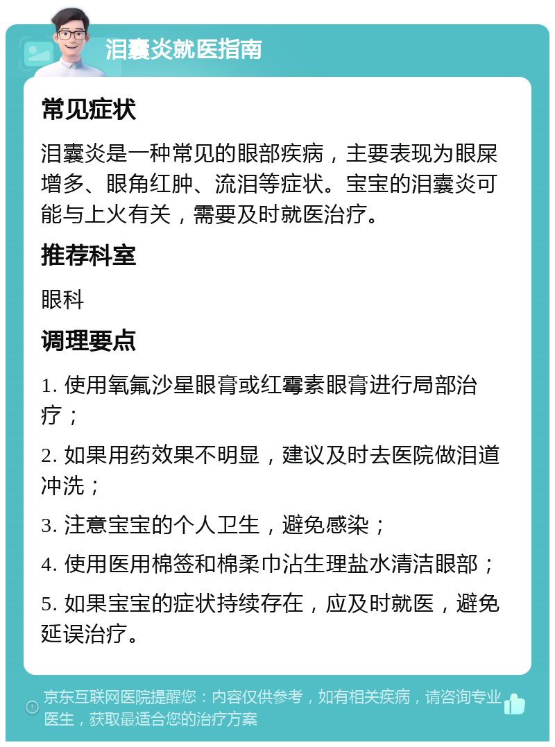 泪囊炎就医指南 常见症状 泪囊炎是一种常见的眼部疾病，主要表现为眼屎增多、眼角红肿、流泪等症状。宝宝的泪囊炎可能与上火有关，需要及时就医治疗。 推荐科室 眼科 调理要点 1. 使用氧氟沙星眼膏或红霉素眼膏进行局部治疗； 2. 如果用药效果不明显，建议及时去医院做泪道冲洗； 3. 注意宝宝的个人卫生，避免感染； 4. 使用医用棉签和棉柔巾沾生理盐水清洁眼部； 5. 如果宝宝的症状持续存在，应及时就医，避免延误治疗。