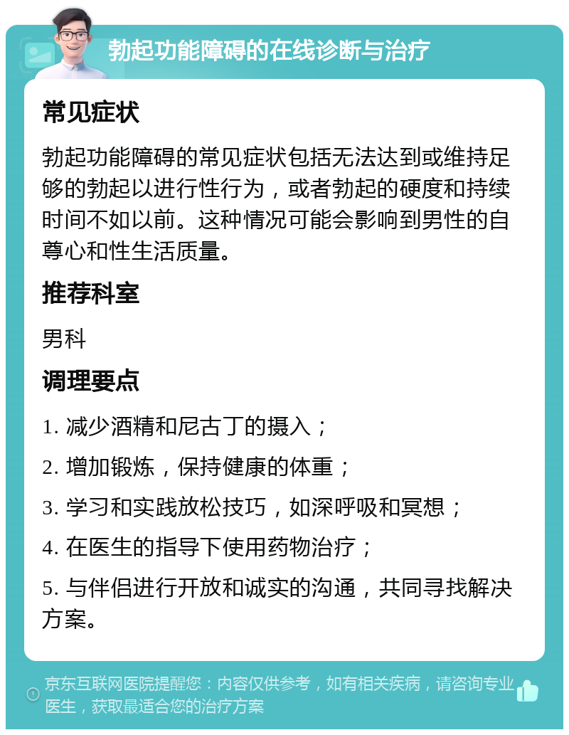 勃起功能障碍的在线诊断与治疗 常见症状 勃起功能障碍的常见症状包括无法达到或维持足够的勃起以进行性行为，或者勃起的硬度和持续时间不如以前。这种情况可能会影响到男性的自尊心和性生活质量。 推荐科室 男科 调理要点 1. 减少酒精和尼古丁的摄入； 2. 增加锻炼，保持健康的体重； 3. 学习和实践放松技巧，如深呼吸和冥想； 4. 在医生的指导下使用药物治疗； 5. 与伴侣进行开放和诚实的沟通，共同寻找解决方案。