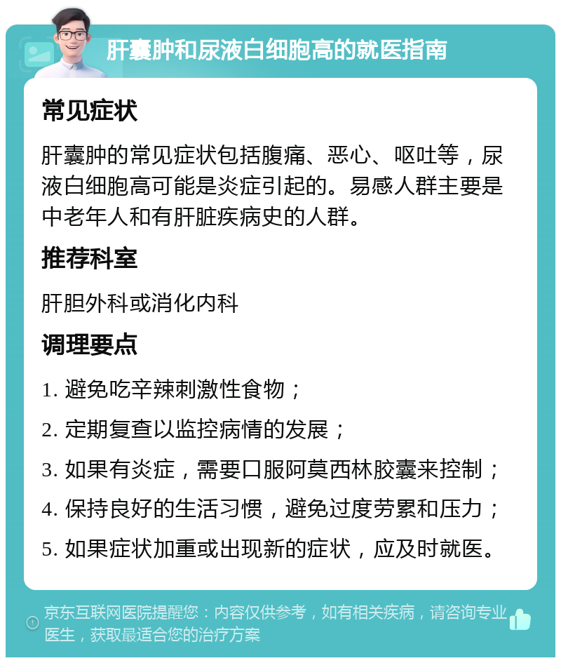 肝囊肿和尿液白细胞高的就医指南 常见症状 肝囊肿的常见症状包括腹痛、恶心、呕吐等，尿液白细胞高可能是炎症引起的。易感人群主要是中老年人和有肝脏疾病史的人群。 推荐科室 肝胆外科或消化内科 调理要点 1. 避免吃辛辣刺激性食物； 2. 定期复查以监控病情的发展； 3. 如果有炎症，需要口服阿莫西林胶囊来控制； 4. 保持良好的生活习惯，避免过度劳累和压力； 5. 如果症状加重或出现新的症状，应及时就医。