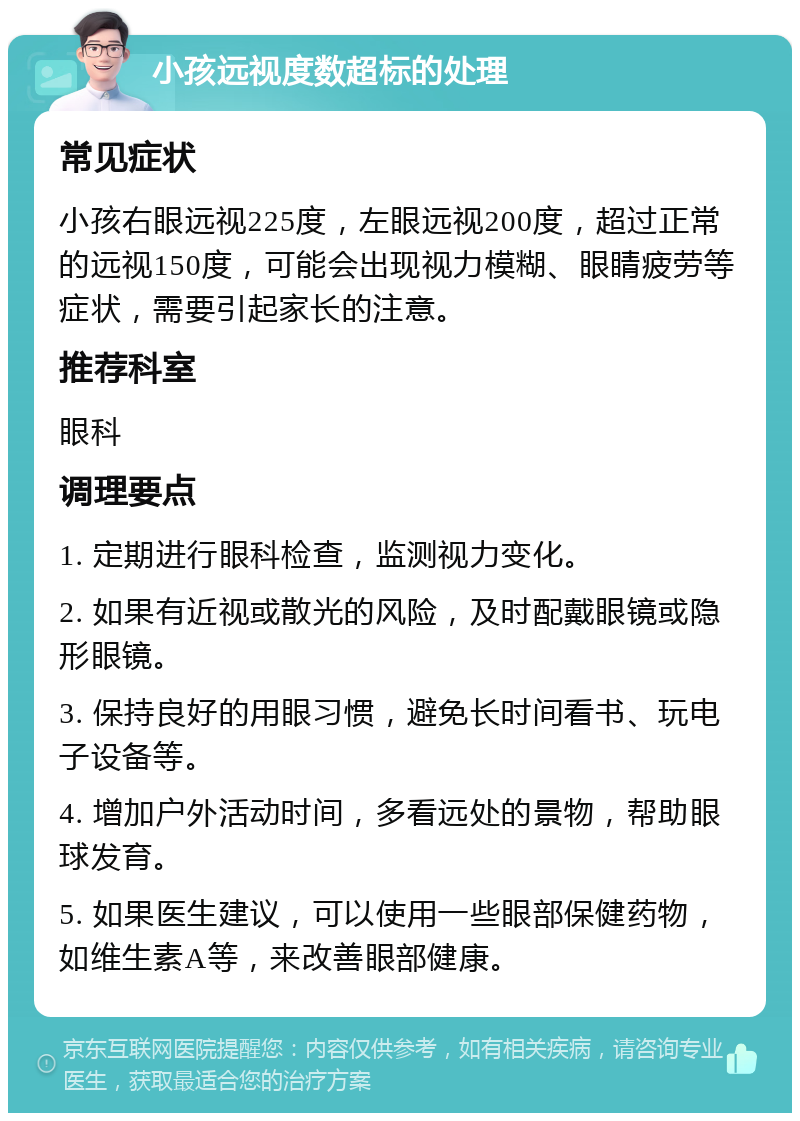 小孩远视度数超标的处理 常见症状 小孩右眼远视225度，左眼远视200度，超过正常的远视150度，可能会出现视力模糊、眼睛疲劳等症状，需要引起家长的注意。 推荐科室 眼科 调理要点 1. 定期进行眼科检查，监测视力变化。 2. 如果有近视或散光的风险，及时配戴眼镜或隐形眼镜。 3. 保持良好的用眼习惯，避免长时间看书、玩电子设备等。 4. 增加户外活动时间，多看远处的景物，帮助眼球发育。 5. 如果医生建议，可以使用一些眼部保健药物，如维生素A等，来改善眼部健康。