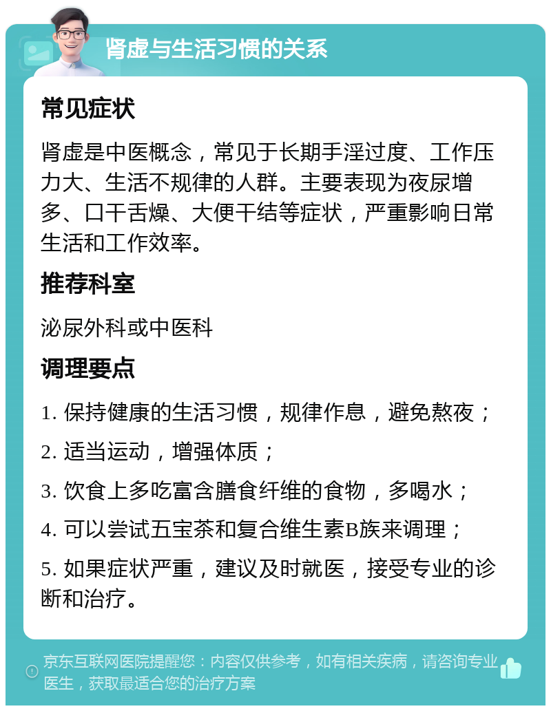 肾虚与生活习惯的关系 常见症状 肾虚是中医概念，常见于长期手淫过度、工作压力大、生活不规律的人群。主要表现为夜尿增多、口干舌燥、大便干结等症状，严重影响日常生活和工作效率。 推荐科室 泌尿外科或中医科 调理要点 1. 保持健康的生活习惯，规律作息，避免熬夜； 2. 适当运动，增强体质； 3. 饮食上多吃富含膳食纤维的食物，多喝水； 4. 可以尝试五宝茶和复合维生素B族来调理； 5. 如果症状严重，建议及时就医，接受专业的诊断和治疗。