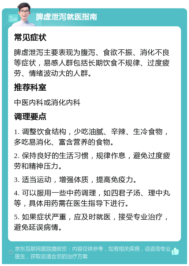 脾虚泄泻就医指南 常见症状 脾虚泄泻主要表现为腹泻、食欲不振、消化不良等症状，易感人群包括长期饮食不规律、过度疲劳、情绪波动大的人群。 推荐科室 中医内科或消化内科 调理要点 1. 调整饮食结构，少吃油腻、辛辣、生冷食物，多吃易消化、富含营养的食物。 2. 保持良好的生活习惯，规律作息，避免过度疲劳和精神压力。 3. 适当运动，增强体质，提高免疫力。 4. 可以服用一些中药调理，如四君子汤、理中丸等，具体用药需在医生指导下进行。 5. 如果症状严重，应及时就医，接受专业治疗，避免延误病情。