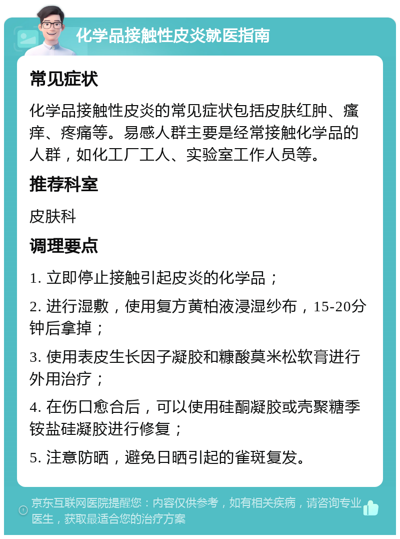 化学品接触性皮炎就医指南 常见症状 化学品接触性皮炎的常见症状包括皮肤红肿、瘙痒、疼痛等。易感人群主要是经常接触化学品的人群，如化工厂工人、实验室工作人员等。 推荐科室 皮肤科 调理要点 1. 立即停止接触引起皮炎的化学品； 2. 进行湿敷，使用复方黄柏液浸湿纱布，15-20分钟后拿掉； 3. 使用表皮生长因子凝胶和糠酸莫米松软膏进行外用治疗； 4. 在伤口愈合后，可以使用硅酮凝胶或壳聚糖季铵盐硅凝胶进行修复； 5. 注意防晒，避免日晒引起的雀斑复发。