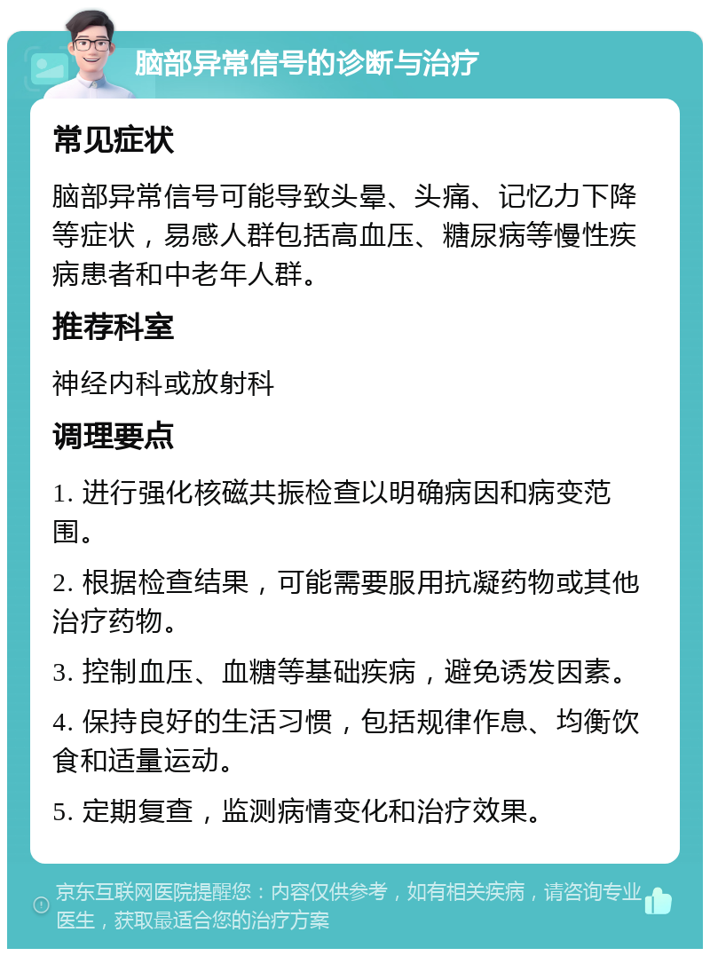 脑部异常信号的诊断与治疗 常见症状 脑部异常信号可能导致头晕、头痛、记忆力下降等症状，易感人群包括高血压、糖尿病等慢性疾病患者和中老年人群。 推荐科室 神经内科或放射科 调理要点 1. 进行强化核磁共振检查以明确病因和病变范围。 2. 根据检查结果，可能需要服用抗凝药物或其他治疗药物。 3. 控制血压、血糖等基础疾病，避免诱发因素。 4. 保持良好的生活习惯，包括规律作息、均衡饮食和适量运动。 5. 定期复查，监测病情变化和治疗效果。