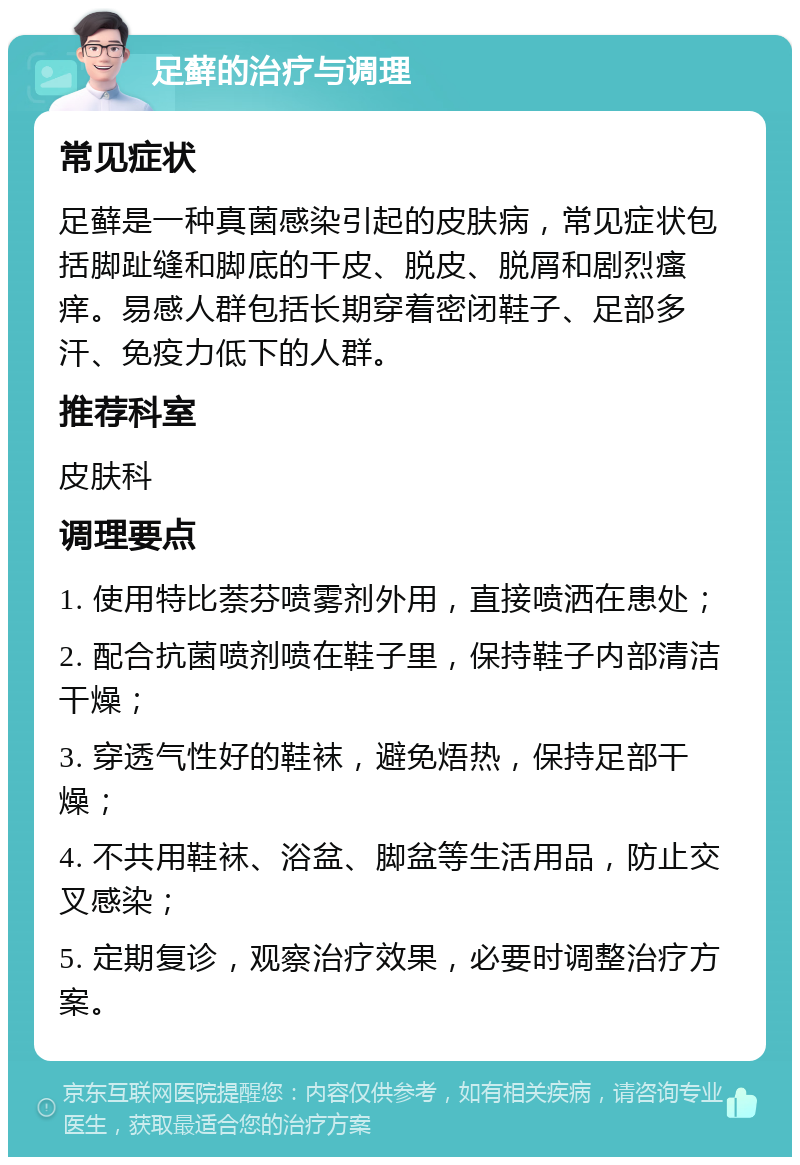 足藓的治疗与调理 常见症状 足藓是一种真菌感染引起的皮肤病，常见症状包括脚趾缝和脚底的干皮、脱皮、脱屑和剧烈瘙痒。易感人群包括长期穿着密闭鞋子、足部多汗、免疫力低下的人群。 推荐科室 皮肤科 调理要点 1. 使用特比萘芬喷雾剂外用，直接喷洒在患处； 2. 配合抗菌喷剂喷在鞋子里，保持鞋子内部清洁干燥； 3. 穿透气性好的鞋袜，避免焐热，保持足部干燥； 4. 不共用鞋袜、浴盆、脚盆等生活用品，防止交叉感染； 5. 定期复诊，观察治疗效果，必要时调整治疗方案。