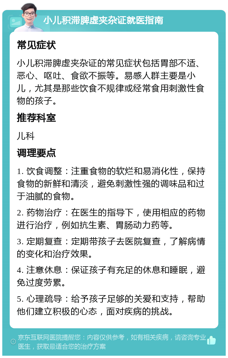 小儿积滞脾虚夹杂证就医指南 常见症状 小儿积滞脾虚夹杂证的常见症状包括胃部不适、恶心、呕吐、食欲不振等。易感人群主要是小儿，尤其是那些饮食不规律或经常食用刺激性食物的孩子。 推荐科室 儿科 调理要点 1. 饮食调整：注重食物的软烂和易消化性，保持食物的新鲜和清淡，避免刺激性强的调味品和过于油腻的食物。 2. 药物治疗：在医生的指导下，使用相应的药物进行治疗，例如抗生素、胃肠动力药等。 3. 定期复查：定期带孩子去医院复查，了解病情的变化和治疗效果。 4. 注意休息：保证孩子有充足的休息和睡眠，避免过度劳累。 5. 心理疏导：给予孩子足够的关爱和支持，帮助他们建立积极的心态，面对疾病的挑战。