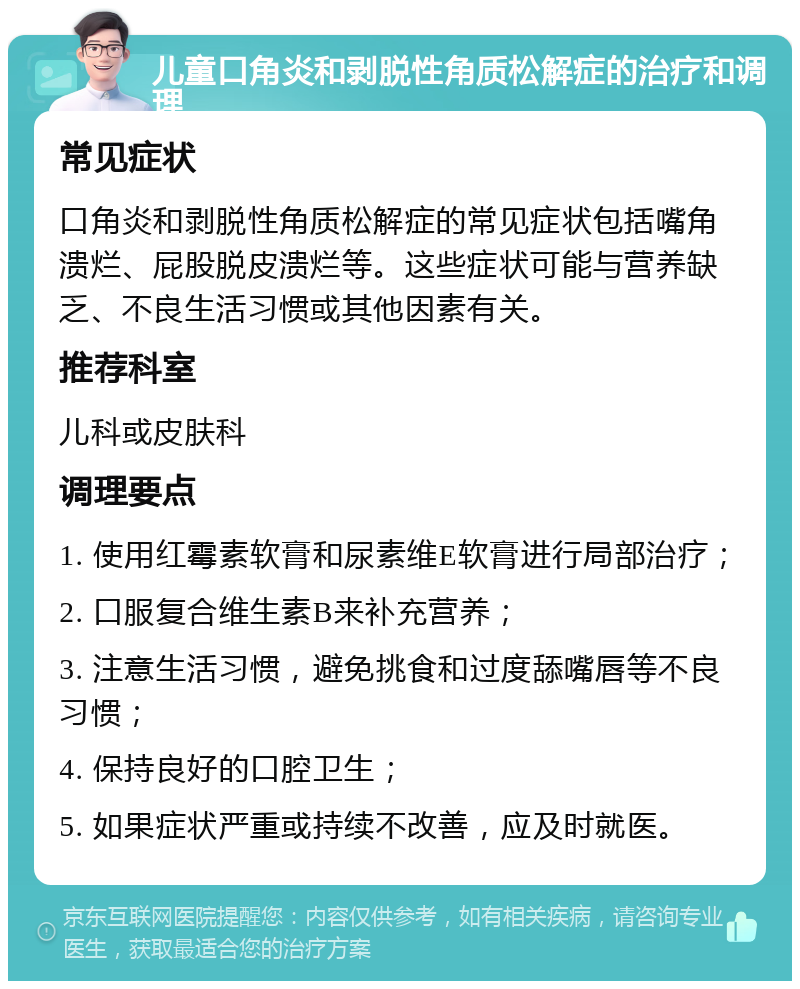 儿童口角炎和剥脱性角质松解症的治疗和调理 常见症状 口角炎和剥脱性角质松解症的常见症状包括嘴角溃烂、屁股脱皮溃烂等。这些症状可能与营养缺乏、不良生活习惯或其他因素有关。 推荐科室 儿科或皮肤科 调理要点 1. 使用红霉素软膏和尿素维E软膏进行局部治疗； 2. 口服复合维生素B来补充营养； 3. 注意生活习惯，避免挑食和过度舔嘴唇等不良习惯； 4. 保持良好的口腔卫生； 5. 如果症状严重或持续不改善，应及时就医。