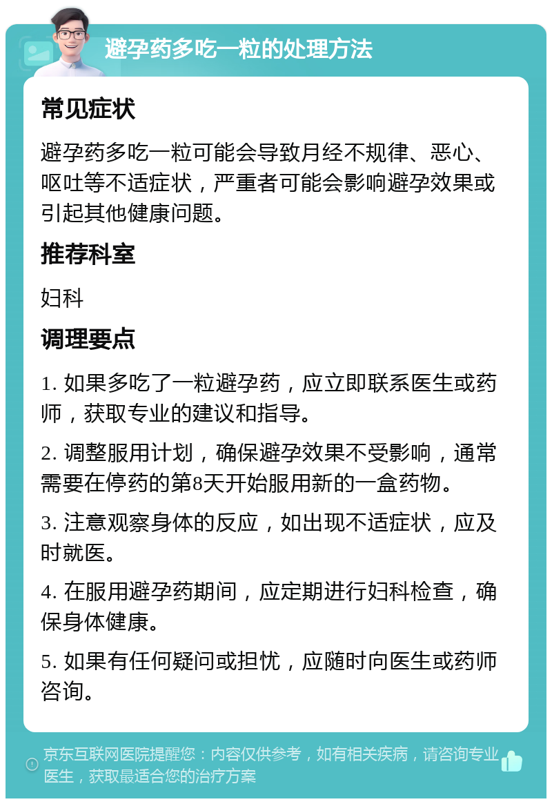 避孕药多吃一粒的处理方法 常见症状 避孕药多吃一粒可能会导致月经不规律、恶心、呕吐等不适症状，严重者可能会影响避孕效果或引起其他健康问题。 推荐科室 妇科 调理要点 1. 如果多吃了一粒避孕药，应立即联系医生或药师，获取专业的建议和指导。 2. 调整服用计划，确保避孕效果不受影响，通常需要在停药的第8天开始服用新的一盒药物。 3. 注意观察身体的反应，如出现不适症状，应及时就医。 4. 在服用避孕药期间，应定期进行妇科检查，确保身体健康。 5. 如果有任何疑问或担忧，应随时向医生或药师咨询。